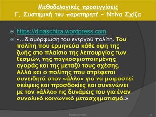 Μεθοδολογικές προσεγγίσεις
Γ. Συστημική του παρατηρητή – Ντίνα Σχίζα
 https://dinaschiza.wordpress.com
 «...διαμόρφωση του ενεργού πολίτη. Του
πολίτη που ερμηνεύει κάθε όψη της
ζωής στο πλαίσιο της λειτουργίας των
θεσμών, της παγκοσμιοποιημένης
αγοράς και της μεταξύ τους σχέσης.
Αλλά και ο πολίτης που στρέφεται
συνειδητά στον «άλλο» για να μοιραστεί
σκέψεις και προσδοκίες και συνενώνει
με τον «άλλο» τις δυνάμεις του για έναν
συνολικό κοινωνικό μετασχηματισμό.»
26Βαρβάρα Πετρίδου
 