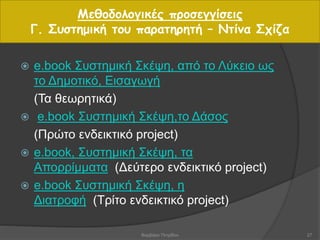  e.book Συστημική Σκέψη, από το Λύκειο ως
το Δημοτικό, Εισαγωγή
(Τα θεωρητικά)
 e.book Συστημική Σκέψη,το Δάσος
(Πρώτο ενδεικτικό project)
 e.book, Συστημική Σκέψη, τα
Απορρίμματα (Δεύτερο ενδεικτικό project)
 e.book Συστημική Σκέψη, η
Διατροφή (Τρίτο ενδεικτικό project)
Μεθοδολογικές προσεγγίσεις
Γ. Συστημική του παρατηρητή – Ντίνα Σχίζα
27Βαρβάρα Πετρίδου
 
