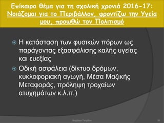  Η κατάσταση των φυσικών πόρων ως
παράγοντας εξασφάλισης καλής υγείας
και ευεξίας
 Οδική ασφάλεια (δίκτυο δρόμων,
κυκλοφοριακή αγωγή, Μέσα Μαζικής
Μεταφοράς, πρόληψη τροχαίων
ατυχημάτων κ.λ.π.)
Επίκαιρο θέμα για τη σχολική χρονιά 2016-17:
Νοιάζομαι για το Περιβάλλον, φροντίζω την Υγεία
μου, προωθώ τον Πολιτισμό
36Βαρβάρα Πετρίδου
 