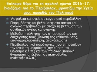  Ασφάλεια και υγεία σε εργασιακό περιβάλλον
 Παρεμβάσεις και βελτιώσεις στο αστικό και
σχολικό περιβάλλον με στόχο τη βελτίωση των
συνθηκών υγείας και υγιεινής
 Μέθοδοι πρόληψης των απορριμμάτων και
διαχείρισης τους (μείωση της κατανάλωσης,
επαναχρησιμοποίηση, ανακύκλωση)
 Περιβαλλοντικοί παράγοντες που επηρεάζουν
την υγεία τη μητρότητα (την κύηση, το
θηλασμό κ.λ.π.) και των παιδιών (παιδική
θνησιμότητα, έκθεση σε ακτινοβολία,
ανάπτυξη κ.λ.π.)
Επίκαιρο θέμα για τη σχολική χρονιά 2016-17:
Νοιάζομαι για το Περιβάλλον, φροντίζω την Υγεία
μου, προωθώ τον Πολιτισμό
37Βαρβάρα Πετρίδου
 