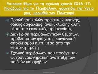  Προώθηση καλών πρακτικών υγιεινής,
οδικής ασφάλειας, ανακύκλωσης κ.λπ.
μέσα από εικαστικές προσεγγίσεις
 Διαχείριση περιβαλλοντικών θεμάτων,
προβλημάτων φτώχειας, κοινωνικού
αποκλεισμού κ.λπ. μέσα από την
θεατρική πράξη
 Σχολικό περιβάλλον που προάγει την
ψυχοσυναισθηματική ανάπτυξη των
παιδιών και εφήβων
Επίκαιρο θέμα για τη σχολική χρονιά 2016-17:
Νοιάζομαι για το Περιβάλλον, φροντίζω την Υγεία
μου, προωθώ τον Πολιτισμό
38Βαρβάρα Πετρίδου
 