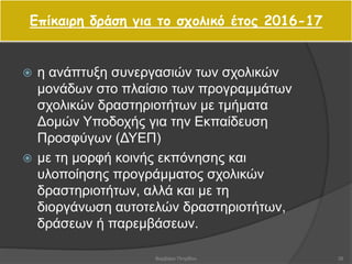 Επίκαιρη δράση για το σχολικό έτος 2016-17
 η ανάπτυξη συνεργασιών των σχολικών
μονάδων στο πλαίσιο των προγραμμάτων
σχολικών δραστηριοτήτων με τμήματα
Δομών Υποδοχής για την Εκπαίδευση
Προσφύγων (ΔΥΕΠ)
 με τη μορφή κοινής εκπόνησης και
υλοποίησης προγράμματος σχολικών
δραστηριοτήτων, αλλά και με τη
διοργάνωση αυτοτελών δραστηριοτήτων,
δράσεων ή παρεμβάσεων.
39Βαρβάρα Πετρίδου
 