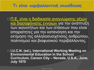 Τι είναι περιβαλλοντική εκπαίδευση
40
Π.Ε. είναι η διαδικασία αναγνώρισης αξιών
και διασαφήνισης εννοιών για την ανάπτυξη
των ικανοτήτων και των στάσεων που είναι
απαραίτητες για την κατανόηση και την
εκτίμηση της αλληλοσυσχέτισης ανθρώπου,
πολιτισμού και βιοφυσικού περιβάλλοντος.
 I.U.C.N. (ed.), International Working Meeting on
Environmental Education in the School
Curriculum, Carson City – Nevada, U.S.A., June,
July 1970
Βαρβάρα Πετρίδου
 