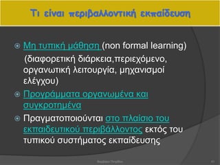  Μη τυπική μάθηση (non formal learning)
(διαφορετική διάρκεια,περιεχόμενο,
οργανωτική λειτουργία, μηχανισμοί
ελέγχου)
 Προγράμματα οργανωμένα και
συγκροτημένα
 Πραγματοποιούνται στο πλαίσιο του
εκπαιδευτικού περιβάλλοντος εκτός του
τυπικού συστήματος εκπαίδευσης
Τι είναι περιβαλλοντική εκπαίδευση
41Βαρβάρα Πετρίδου
 