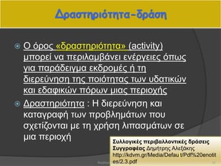 Δραστηριότητα-δράση
 Ο όρος «δραστηριότητα» (activity)
μπορεί να περιλαμβάνει ενέργειες όπως
για παράδειγμα εκδρομές ή τη
διερεύνηση της ποιότητας των υδατικών
και εδαφικών πόρων μιας περιοχής
 Δραστηριότητα : Η διερεύνηση και
καταγραφή των προβλημάτων που
σχετίζονται με τη χρήση λιπασμάτων σε
μια περιοχή Συλλογικές περιβαλλοντικές δράσεις
Συγγραφέας Δημήτρης Αλεξάκης
http://kdvm.gr/Media/Default/Pdf%20enotit
es/2.3.pdf 42Βαρβάρα Πετρίδου
 