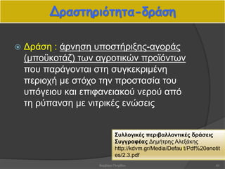 Δραστηριότητα-δράση
 Δράση : άρνηση υποστήριξης-αγοράς
(μποϋκοτάζ) των αγροτικών προϊόντων
που παράγονται στη συγκεκριμένη
περιοχή με στόχο την προστασία του
υπόγειου και επιφανειακού νερού από
τη ρύπανση με νιτρικές ενώσεις
Συλλογικές περιβαλλοντικές δράσεις
Συγγραφέας Δημήτρης Αλεξάκης
http://kdvm.gr/Media/Default/Pdf%20enotit
es/2.3.pdf
43Βαρβάρα Πετρίδου
 