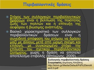 Περιβαλλοντικές δράσεις
 Στόχος των συλλογικών περιβαλλοντικών
δράσεων είναι η βελτίωση της ποιότητας
ζωής των πολιτών και η επίτευξη της
αειφόρου ή βιώσιμης ανάπτυξης.
 Βασικό χαρακτηριστικό των συλλογικών
περιβαλλοντικών δράσεων είναι η
συνειδητή απόφαση του ατόμου να δράσει
μαζί με άλλους μετά από ώριμη σκέψη και
επιλογή, με συγκεκριμένο στόχο την
επίλυση του σχετικού περιβαλλοντικού
ζητήματος, χωρίς η δράση να αποτελεί
αποτέλεσμα επιβολής (Μπλιώνης, 2009).
Συλλογικές περιβαλλοντικές δράσεις
Συγγραφέας Δημήτρης Αλεξάκης
http://kdvm.gr/Media/Default/Pdf%20enotit
es/2.3.pdf 44Βαρβάρα Πετρίδου
 