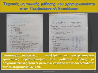 Τεχνικές μη τυπικής μάθησης που χρησιμοποιούνται
στην Περιβαλλοντική Εκπαίδευση
46
Επισκόπηση απόψεων : αναφέρεται σε προσχεδιασμένες
ερευνητικές δραστηριότητες των μαθητών, κυρίως με
δειγματοληπτικές έρευνες μέσω των εργαλείων των συνεντεύξεων,
των ερωτηματολογίων, κλπ.
Βαρβάρα Πετρίδου
 
