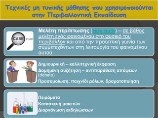Τεχνικές μη τυπικής μάθησης που χρησιμοποιούνται
στην Περιβαλλοντική Εκπαίδευση
47
Μελέτη περίπτωσης (case study) – σε βάθος
μελέτη ενός φαινομένου στο φυσικό του
περιβάλλον και από την προοπτική γωνία των
συμμετεχόντων στη λειτουργία του φαινομένου
αυτού
Δημιουργική – καλλιτεχνική έκφραση
Δομημένη συζήτηση – αντιπαράθεση απόψεων
(debate)
Προσομοίωση, παιχνίδι ρόλων, δραματοποίηση
Πειράματα
Κατασκευή μακετών
Διοργάνωση εκδηλώσεων
Βαρβάρα Πετρίδου
 