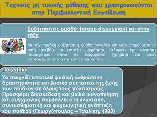 Τεχνικές μη τυπικής μάθησης που χρησιμοποιούνται
στην Περιβαλλοντική Εκπαίδευση
48
Συζήτηση σε ομάδες (group discussion) και στην
τάξη
Με την ομαδική συζήτηση η ομάδα συνολικά και κάθε άτομο μέσα σ’
αυτή, ανεβάζει το επίπεδο ωριμότητας, βελτιώνει την ικανότητα
συλλογισμού πάνω σε διαφορετικά ζητήματα και κάνει
αποτελεσματικότερη την κοινή προσπάθεια.
Παιχνίδια
Το παιχνίδι αποτελεί φυσική ανθρώπινη
δραστηριότητα και βασικό συστατικό της ζωής
των παιδιών σε όλους τους πολιτισμούς.
Προσφέρει διασκέδαση και βαθιά ικανοποίηση
και συγχρόνως συμβάλλει στη γνωστική,
συναισθηματική και ψυχοκινητική ανάπτυξη
του παιδιού (Γεωργόπουλος – Τσαλίκη, 1993)Βαρβάρα Πετρίδου
 