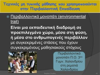 Τεχνικές μη τυπικής μάθησης που χρησιμοποιούνται
στην Περιβαλλοντική Εκπαίδευση
49
 Περιβαλλοντικό μονοπάτι (environmental
trail)
Είναι μια εκπαιδευτική διαδρομή σε
προεπιλεγμένο χώρο, μέσα στη φύση,
ή μέσα στο ανθρωπογενές περιβάλλον
με συγκεκριμένες στάσεις που έχουν
συγκεκριμένους μαθησιακούς στόχους
Περιβαλλοντικό
μονοπάτι Π.Ο. 3ου
Γυμν. Χαλανδρίου
στη ρεματιά
Χαλανδρίου
Βαρβάρα Πετρίδου
 