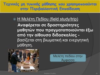 Τεχνικές μη τυπικής μάθησης που χρησιμοποιούνται
στην Περιβαλλοντική Εκπαίδευση
50
 Η Μελέτη Πεδίου (field study/trip)
Αναφέρεται σε δραστηριότητες
μαθητών που πραγματοποιούνται έξω
από την αίθουσα διδασκαλίας -
βασίζεται στη βιωματική και ενεργητική
μάθηση.
Μελέτη πεδίου στην
Άμφισσα
Βαρβάρα Πετρίδου
 