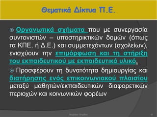 Θεματικά Δίκτυα Π.Ε.
 Οργανωτικά σχήματα που με συνεργασία
συντονιστών – υποστηρικτικών δομών (όπως
τα ΚΠΕ, ή Δ.Ε.) και συμμετεχόντων (σχολείων),
ενισχύουν την επιμόρφωση και τη στήριξη
του εκπαιδευτικού με εκπαιδευτικό υλικό.
 Προσφέρουν τη δυνατότητα δημιουργίας και
διατήρησης ενός επικοινωνιακού πλαισίου
μεταξύ μαθητών/εκπαιδευτικών διαφορετικών
περιοχών και κοινωνικών φορέων
51Βαρβάρα Πετρίδου
 