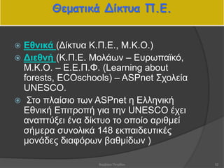 Θεματικά Δίκτυα Π.Ε.
 Εθνικά (Δίκτυα Κ.Π.Ε., Μ.Κ.Ο.)
 Διεθνή (Κ.Π.Ε. Μολάων – Ευρωπαϊκό,
Μ.Κ.Ο. – Ε.Ε.Π.Φ. (Learning about
forests, ECOschools) – ASPnet Σχολεία
UNESCO.
 Στο πλαίσιο των ASPnet η Ελληνική
Εθνική Επιτροπή για την UNESCO έχει
αναπτύξει ένα δίκτυο το οποίο αριθμεί
σήμερα συνολικά 148 εκπαιδευτικές
μονάδες διαφόρων βαθμίδων )
52Βαρβάρα Πετρίδου
 