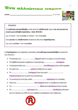 1
ΟΝΟΜΑ: ______________________________________________ Δ1-12-12-08
1. Συμπληρώνω στις παρακάτω προτάσεις τα ουδέτερα ανισοσύλλαβα ουσιαστικά
που λείπουν:
• Τα λάστιχα των …………………………. (όχημα) πρέπει να έχουν το σωστό αέρα.
• Τα Σαββατοκύριακα συμβαίνουν περισσότερα ……………………… (ατύχημα).
• Η εξωτερική όψη του …………………………………… (οικοδόμημα) είναι πολύ όμορφη.
• Τα νερά των ……………………… (ρέμα) κατέβαιναν με ορμή.
• Το ………………………………… (ατύχημα) ήταν ένα γερό ……………………………….
(ταρακούνημα) για τα μέλη της οικογένειας.
• Το αυτοκίνητο αυτό έχει καλά …………………………… (κράτημα) στις στροφές.
• Αιτία του ………………………………….. (δυστύχημα) ήταν η υπερβολική ταχύτητα.
• Τα ………………………………………………………… (θέμα των εξετάσεων) ήταν εύκολα.
• Τα ……………………………… (μήνυμα) των ……………………………. (σύνθημα) μιλούσαν
για την τήρηση του ΚΟΚ και την ασφαλή κυκλοφορία στους δρόμους.
ΘΥΜΑΜΑΙ
Τα ουδέτερα ανισοσύλλαβα, εκτός από τον πληθυντικό, έχουν και στη γενική του
ενικού μια συλλαβή παραπάνω. (σελ. 85 Β.Μ.)
π.χ. το κύμα – του κύματος, το νόημα – του νοήματος
Στην γενική του πληθυντικού τονίζονται όλα στην παραλήγουσα.
π.χ. των κυμάτων – των νοημάτων
 