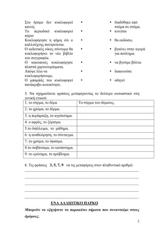 2
Στο δρόµο δεν κυκλοφορεί
κανείς
διαδόθηκε από
στόµα σε στόµα.
Το περιοδικό κυκλοφορεί
αύριο
κινείται
Κυκλοφόρησε η φήµη ότι ο
καλλιτέχνης παντρεύεται.
θα εκδώσει.
Ο εκδοτικός οίκος σύντοµα θα
κυκλοφορήσει το νέο βιβλίο
του συγγραφέα.
βγαίνει στην αγορά
για πούληµα.
Ο κακοποιός κυκλοφόρησε
πλαστά χαρτονοµίσµατα.
να βγούµε βόλτα.
Απόψε λέω να
κυκλοφορήσουµε.
διακινούσε
Ο µπαµπάς του κυκλοφορεί
πανάκριβο αυτοκίνητο.
οδηγεί
5. Να σχηµατίσετε φράσεις µεταφέροντας το δεύτερο ουσιαστικό στη
γενική ενικού:
1. το σύρµα, το δέµα Το σύρµα του δέµατος.
2. το χρώµα, το δέρµα.
3. η περίφραξη, το αγρόκτηµα.
4. ο αφρός, το ξύρισµα.
5.το διάλλειµα, το µάθηµα.
6. η αναθεώρηση, το σύνταγµα.
7. το χρώµα, το ύφασµα.
8.το σοβάτισµα, το κατάστηµα.
9. το ερώτηµα, το πρόβληµα.
6. Τις φράσεις 3, 5, 7, 9 να τις µεταφέρεις στον πληθυντικό αριθµό:
___________________________________________________________
___________________________________________________________
___________________________________________________________
___________________________________________________________
___________________________________________________________
ΕΝΑ ΑΛΛΙΩΤΙΚΟ ΠΑΡΚΟ
Μπορείτε να εξηγήσετε τα παρακάτω σήµατα που συναντούµε στους
δρόµους;
 