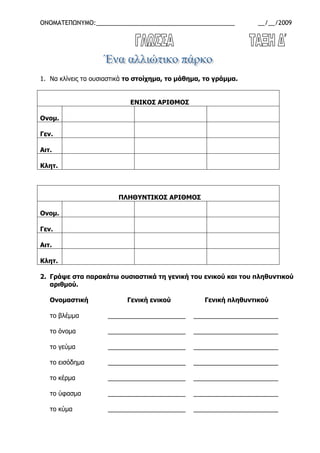 ΟΝΟΜΑΤΕΠΩΝΥΜΟ:_________________________________________ __/__/2009
1. Να κλίνεις τα ουσιαστικά το στοίχηµα, το µάθηµα, το γράµµα.
ΕΝΙΚΟΣ ΑΡΙΘΜΟΣ
Ονοµ.
Γεν.
Αιτ.
Κλητ.
ΠΛΗΘΥΝΤΙΚΟΣ ΑΡΙΘΜΟΣ
Ονοµ.
Γεν.
Αιτ.
Κλητ.
2. Γράψε στα παρακάτω ουσιαστικά τη γενική του ενικού και του πληθυντικού
αριθµού.
Ονοµαστική Γενική ενικού Γενική πληθυντικού
το βλέµµα ______________________ ________________________
το όνοµα ______________________ ________________________
το γεύµα ______________________ ________________________
το εισόδηµα ______________________ ________________________
το κέρµα ______________________ ________________________
το ύφασµα ______________________ ________________________
το κύµα ______________________ ________________________
 