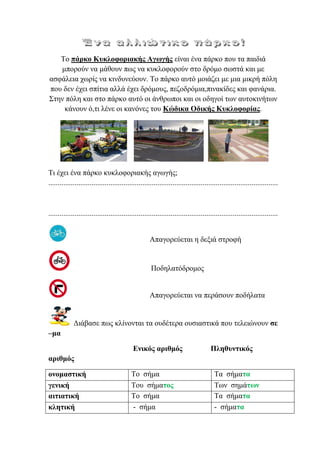 Σν πάξθν Κπθινθνξηαθήο Αγσγήο είλαη έλα πάξθν πνπ ηα παηδηά
κπνξνύλ λα κάζνπλ πσο λα θπθινθνξνύλ ζην δξόκν ζσζηά θαη κε
αζθάιεηα ρσξίο λα θηλδπλεύνπλ. Σν πάξθν απηό κνηάδεη κε κηα κηθξή πόιε
πνπ δελ έρεη ζπίηηα αιιά έρεη δξόκνπο, πεδνδξόκηα,πηλαθίδεο θαη θαλάξηα.
΢ηελ πόιε θαη ζην πάξθν απηό νη άλζξσπνη θαη νη νδεγνί ησλ απηνθηλήησλ
θάλνπλ ό,ηη ιέλε νη θαλόλεο ηνπ Κώδηθα Οδηθήο Κπθινθνξίαο.
Ση έρεη έλα πάξθν θπθινθνξηαθήο αγσγήο;
..........................................................................................................................
..........................................................................................................................
Απαγνξεύεηαη ε δεμηά ζηξνθή
Πνδειαηόδξνκνο
Απαγνξεύεηαη λα πεξάζνπλ πνδήιαηα
Γηάβαζε πσο θιίλνληαη ηα νπδέηεξα νπζηαζηηθά πνπ ηειεηώλνπλ ζε
–κα
Εληθόο αξηζκόο Πιεζπληηθόο
αξηζκόο
νλνκαζηηθή Σν ζήκα Σα ζήκαηα
γεληθή Σνπ ζήκαηνο Σσλ ζεκάησλ
αηηηαηηθή Σν ζήκα Σα ζήκαηα
θιεηηθή - ζήκα - ζήκαηα
eva-edu
 