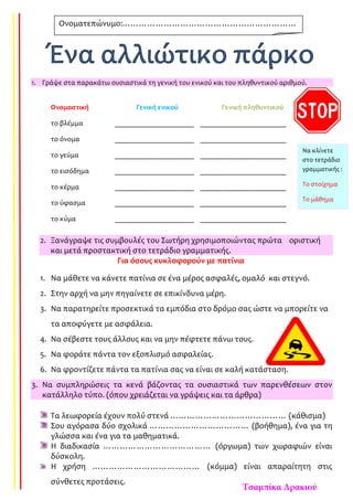 1. Γράψε στα παρακάτω ουσιαστικά τη γενική του ενικού και του πληθυντικού αριθμού.
Ονομαστική Γενική ενικού Γενική πληθυντικού
το βλέμμα ______________________ ________________________
το όνομα ______________________ ________________________
το γεύμα ______________________ ________________________
το εισόδημα ______________________ ________________________
το κέρμα ______________________ ________________________
το ύφασμα ______________________ ________________________
το κύμα ______________________ ________________________
2. Ξανάγραψε τις συμβουλές του Σωτήρη χρησιμοποιώντας πρώτα οριστική
και μετά προστακτική στο τετράδιο γραμματικής.
Για όσους κυκλοφορούν με πατίνια
1. Να μάθετε να κάνετε πατίνια σε ένα μέρος ασφαλές, ομαλό και στεγνό.
2. Στην αρχή να μην πηγαίνετε σε επικίνδυνα μέρη.
3. Να παρατηρείτε προσεκτικά τα εμπόδια στο δρόμο σας ώστε να μπορείτε να
τα αποφύγετε με ασφάλεια.
4. Να σέβεστε τους άλλους και να μην πέφτετε πάνω τους.
5. Να φοράτε πάντα τον εξοπλισμό ασφαλείας.
6. Να φροντίζετε πάντα τα πατίνια σας να είναι σε καλή κατάσταση.
3. Να συμπληρώσεις τα κενά βάζοντας τα ουσιαστικά των παρενθέσεων στον
κατάλληλο τύπο. (όπου χρειάζεται να γράψεις και τα άρθρα)
Τα λεωφορεία έχουν πολύ στενά …………………………………… (κάθισμα)
Σου αγόρασα δύο σχολικά ……………………………… (βοήθημα), ένα για τη
γλώσσα και ένα για τα μαθηματικά.
Η διαδικασία ………………………………… (όργωμα) των χωραφιών είναι
δύσκολη.
Η χρήση ………………………………… (κόμμα) είναι απαραίτητη στις
σύνθετες προτάσεις.
Ονοματεπώνυμο:………………………………………………………
……………………………………………
Να κλίνετε
στο τετράδιο
γραμματικής :
Το στοίχημα
Το μάθημα
Τσαμπίκα Δρακιού
 