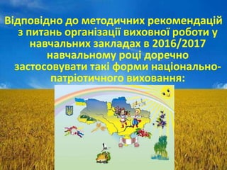 Відповідно до методичних рекомендацій
з питань організації виховної роботи у
навчальних закладах в 2016/2017
навчальному році доречно
застосовувати такі форми національно-
патріотичного виховання:
 