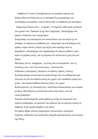 Διαβάσεις:Τι είναι; Γιατί βρίσκονται σε ορισμένα σημεία του
δρόμου;Πως συνδυάζονται με τα φανάρια;Τις ζωγραφίσαμε και
καταλήξαμε στη φράση « περνώ πάντα από τις διαβάσεις και προσέχω».
Τροχονόμος:Ποιος είναι ; τι φοράει ; Τι σημαίνει κάθε φορά η αλλαγή
των χεριών του; Υπακούω ή όχι στον τροχονόμο ; Καταλήξαμε στη
φράση «Υπακούω στον τροχονόμο».
Συσχετίσαμε τη κυκλοφορία των αυτοκινήτων και των πεζών με τα
φανάρια, τα σήματα,τις διαβάσεις,τον τροχονόμο και καταλήξαμε στη
φράση «είμαι σωστός οδηγός και πεζός όταν προσέχω όλα τα
παραπάνω». Καταλήξαμε στο συμπέρασμα ότι όποιος μαθαίνει πολύ
καλά τις φράσεις αυτές και τις θυμάται δεν κινδυνεύει η ζωή του στο
δρόμο.
Μιλήσαμε για τα ατυχήματα , τις αιτίες που τα προκαλούν και τις
συνέπειές τους που είναι κοινωνικές { σκοτώνονται
άνθρωποι},οικονομικές {πληρώνει το κράτος},ηθικές {τύψεις}.
Κατασκευάσαμε αυτοκίνητα και ξεσκονίσαμε λίγο τα μαθηματικά μας
λέγοντας ότι στο πενταθέσιο έκτος δεν χωρεί, στο εφταθέσιο όγδοος δεν
χωρεί , στο δεκαπενταθέσιο δέκατος έκτος δεν χωρεί.
Καλλιεργώντας τη γλωσσική τους ικανότητα κατασκεύασαν μια ιστορία
με θέμα «Μια βόλτα με αυτοκίνητο μέσα στην πόλη», και την
εικονογράφησαν.
Έπαιξαν πολλά παιχνίδια κατά ομάδες με στόχο να σταματούν στο
κόκκινο ανθρωπάκι, να ξεκινούν στο πράσινο και να περνούν σωστά τη
διάβαση. Η μία ομάδα διόρθωνε την άλλη.
Οι ομάδες πήραν ρόλους τροχονόμων, αυτοκινήτων, φαναριών,
σημάτων, ανθρώπων και οργάνωσαν παιχνίδι προσομοίωσης του κέντρου
της πόλης.
Επιμέλεια: Χρήστος Χαρμπής http://xristx.blogspot.gr σελ. 10
 