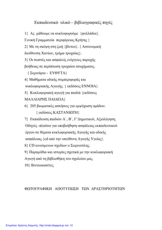 Εκπαιδευτικό υλικό – βιβλιογραφικές πηγές
1} Ας μάθουμε να κυκλοφορούμε {φυλλάδιο}.
Γενική Γραμματεία περιφέρειας Κρήτης }
2} Με τη σκέψη στη ζωή {βίντεο}. { Αστυνομική
διεύθυνση Χανίων, τμήμα τροχαίας}.
3} Οι σωστές και ασφαλείς ενέργειες παροχής
βοήθειας σε περίπτωση τροχαίου ατυχήματος.
{ Σεμινάριο - ΕΥΘΥΤΑ}
4} Μαθήματα οδικής συμπεριφοράς και
κυκλοφοριακής Αγωγής. { εκδόσεις ΕΝΝΟΙΑ}
5} Κυκλοφοριακή αγωγή για παιδιά {εκδόσεις
ΜΑΛΛΙΑΡΗΣ ΠΑΙΔΕΙΑ}
6} 205 βιωματικές ασκήσεις για εμψύχωση ομάδων.
{ εκδόσεις ΚΑΣΤΑΝΙΩΤΗ}
7} Εκπαίδευση παιδιών Α΄, Β΄, Γ΄Δημοτικού, Αξιολόγηση,
Οδηγός -πλαίσιο για υποβοήθηση ασφάλειας εκπαιδευτικού
έργου σε θέματα κυκλοφοριακής Αγωγής και οδικής
ασφάλειας.{cd από την υπεύθυνη Αγωγής Υγείας}.
8} CD κινούμενων σχεδίων ο Σειρινούλης.
9} Παραμύθια και ιστορίες σχετικά με την κυκλοφοριακή
Αγωγή από τη βιβλιοθήκη του σχολείου μας.
10} Βιντεοκασέτες
ΦΩΤΟΓΡΑΦΙΚΗ ΑΠΟΤΥΠΩΣΗ ΤΩΝ ΔΡΑΣΤΗΡΙΟΤΗΤΩΝ
Επιμέλεια: Χρήστος Χαρμπής http://xristx.blogspot.gr σελ. 12
 