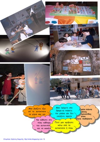 Μην βγάζετε έξω
απ’ το αυτοκίνητο
τα χέρια σας και
Να φοράτε πάντα
κράνος
και επιγονατίδες
όταν
Κάνετε ποδήλατο
Να κάθεστε στο
πίσω κάθισμα
του αυτοκινήτου
και να φοράτε
Ποτέ μην κρύβεστε
κάτω από τα
αυτοκίνητα ή πίσω
Μην τρέχετε στο
δρόμο να πιάσετε
την μπάλα εάν δεν
ελέγξετε πρώτα
Επιμέλεια: Χρήστος Χαρμπής http://xristx.blogspot.gr σελ. 14
 