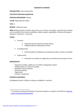 ΔΙΔΑΣΚΑΛΙΑ ΣΕ ΟΜΑΔΕΣ
ΕΚΠΑΙΔΕΥΤΙΚΟΣ: Γιάννης Σαλονικίδης
ΤΑΥΤΟΤΗΤΑ ΠΡΟΤΑΣΗΣ ΔΙΔΑΣΚΑΛΙΑΣ
ΓΝΩΣΤΙΚΟ ΑΝΤΙΚΕΙΜΕΝΟ: Γλώσσα
ΤΙΤΛΟΣ: ΡΟΔΑ ΕΙΝΑΙ ΚΑΙ ΓΥΡΙΖΕΙ
ΤΑΞΗ: Δ΄
ΧΡΟΝΟΣ: 2 διδακτικές ώρες
ΜΕΣΑ: Φύλλα εργασίας με οδηγίες, φωτοτυπίες με τις εικόνες της ιστορίας, χαρτιά λευκά με πλαίσια
για την τοποθέτηση των εικόνων, ψαλιδάκια, κόλλες για χαρτί, μαρκαδόροι, συνοδευτικό λογισμικό
γλώσσας Δ΄ Δημοτικού 1
, εκτυπωτής.
ΣΤΟΧΟΙ
• Γνωστικοί
 Παραγωγή γραπτού ελλειπτικού λόγου (κόμικ)
 Παραγωγή γραπτού αφηγηματικού λόγου
• Συναισθηματικός
 Ανάπτυξη σχέσεων αποδοχής και συνεργασίας μεταξύ των μελών της ομάδας
• Ψυχοκινητικός
 Απεικόνιση της ιστορίας σε μορφή κόμικ και κατασκευή αντίστοιχου έντυπου
ΜΕΘΟΔΟΛΟΓΙΑ
- Χωρισμός σε ομάδες, ομάδες των 3-5 παιδιών, διαχωρισμός τυχαίος
- Ανάληψη ρόλων των μελών της ομάδας
- Σχεδιασμός τρόπου εργασίας
- Εκπόνηση εργασίας
- Παρουσίαση
- Συζήτηση - Αξιολόγηση
ΟΡΙΖΟΝΤΙΑ ΔΙΑΣΥΝΔΕΣΗ
Κυκλοφοριακή Αγωγή: «Οδηγώ στο δρόμο με ασφάλεια», εικαστικά
1
Το εκπαιδευτικό λογισμικό Γλώσσας Δ΄ Δημοτικού μπορείτε να το βρείτε στη διεύθυνση: http://pi-
schools.sch.gr/logismika1/dimotiko/
Επιμέλεια: Χρήστος Χαρμπής http://xristx.blogspot.gr σελ. 15
 