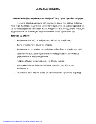 «ΡΟΔΑ ΕΙΝΑΙ ΚΑΙ ΓΥΡΙΖΕΙ»
Τα δυο παιδιά βγήκαν βόλτα με τα ποδήλατά τους. Όμως είχαν ένα ατύχημα.
Η δουλειά σας είναι να βάλετε τις 5 εικόνες στη σειρά, έτσι ώστε να δείξετε με
ποια σειρά συνέβησαν τα γεγονότα. Μπορείτε να σχεδιάσετε και μια ακόμη εικόνα και
να την τοποθετήσετε σε όποια θέση θέλετε. Θα γράψετε διαλόγους για κάθε εικόνα, θα
τη χρωματίσετε και στο τέλος θα παρουσιάσει κάθε ομάδα την ιστορίας της!
ΤΙ ΠΡΕΠΕΙ ΝΑ ΚΑΝΕΤΕ!
- Αποφασίστε όλοι μαζί και γράψτε έναν τίτλο για την ιστορία σας.
- Δώστε ονόματα στους ήρωες της ιστορίας
- Αποφασίστε για τη σειρά με την οποία θα τοποθετηθούν οι ιστορίες στο χαρτί.
- Κάθε παιδί να διαλέξει από μια εικόνα και να τη χρωματίσει. Φροντίστε να
χρησιμοποιήσετε παρόμοια χρώματα.
- Γράψτε διαλόγους σε «συννεφάκια» για όλες τις εικόνες.
- Μόλις τελειώσετε με όλα αυτά, κολλήστε τις εικόνες στις θέσεις που
αποφασίσατε.
- Επιλέξτε ένα παιδί από την ομάδα για να παρουσιάσει την ιστορία στην τάξη.
Επιμέλεια: Χρήστος Χαρμπής http://xristx.blogspot.gr σελ. 16
 