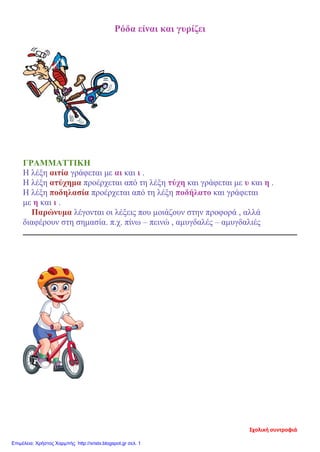 Ρόδα είναι και γυρίζει
ΓΡΑΜΜΑΤΤΙΚΗ
Η λέξη αιτία γράφεται με αι και ι .
Η λέξη ατύχημα προέρχεται από τη λέξη τύχη και γράφεται με υ και η .
Η λέξη ποδηλασία προέρχεται από τη λέξη ποδήλατο και γράφεται
με η και ι .
Παρώνυμα λέγονται οι λέξεις που μοιάζουν στην προφορά , αλλά
διαφέρουν στη σημασία. π.χ. πίνω – πεινώ , αμυγδαλές – αμυγδαλιές
Σχολική συντροφιά
Επιμέλεια: Χρήστος Χαρμπής http://xristx.blogspot.gr σελ. 1
 