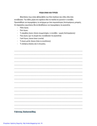 ΡΟΔΑ ΕΙΝΑΙ ΚΑΙ ΓΥΡΙΖΕΙ
Φαντάσου πως είσαι φίλος/φίλη των δύο παιδιών και είδες όλα όσα
συνέβησαν. Την άλλη μέρα στο σχολείο όλα τα παιδιά σε ρωτούν τι συνέβει.
Προσπάθησε να περιγράψεις το ατύχημα με όσο περισσότερες λεπτομέρειες μπορείς.
Οι παρακάτω ερωτήσεις θα σε βοηθήσουν να περιγράψεις τα γεγονότα.
- Πότε έγινε;
- Πού έγινε;
- Τι ακριβώς έγινε; (ποιοι συμμετείχαν, τι συνέβει – χωρίς λεπτομέρειες)
- Πώς έγινε; (με τη σειρά που συνέβησαν τα γεγονότα)
- Γιατί έγινε; (ποια ήταν η αιτία)
- Τι έγινε μετά; (ποιες ήταν οι συνέπειες)
- Τι σκέψεις έκανες και τι ένιωσες;
…………………………………………………………………………………………………………………………………………
…………………………………………………………………………………………………………………………………………
…………………………………………………………………………………………………………………………………………
…………………………………………………………………………………………………………………………………………
…………………………………………………………………………………………………………………………………………
…………………………………………………………………………………………………………………………………………
…………………………………………………………………………………………………………………………………………
…………………………………………………………………………………………………………………………………………
…………………………………………………………………………………………………………………………………………
…………………………………………………………………………………………………………………………………………
…………………………………………………………………………………………………………………………………………
…………………………………………………………………………………………………………………………………………
…………………………………………………………………………………………………………………………………………
…………………………………………………………………………………………………………………………………………
…………………………………………………………………………………………………………………………………………
…………………………………………………………………………………………………………………………………………
…………………………………………………………………………………………………………………………………………
Γιάννης Σαλονικίδης
Επιμέλεια: Χρήστος Χαρμπής http://xristx.blogspot.gr σελ. 19
 