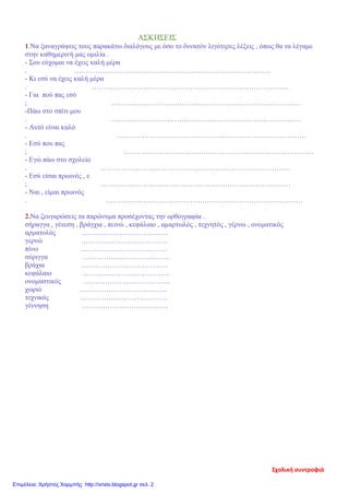 ΑΣΚΗΣΕΙΣ
1.Να ξαναγράψεις τους παρακάτω διαλόγους με όσο το δυνατόν λιγότερες λέξεις , όπως θα τα λέγαμε
στην καθημερινή μας ομιλία .
- Σου εύχομαι να έχεις καλή μέρα
. …………………………………………………………………………
- Κι εσύ να έχεις καλή μέρα
. …………………………………………………………………………
- Για πού πας εσύ
; ………………………………………………………………………
-Πάω στο σπίτι μου
. ………………………………………………………………………
- Αυτό είναι καλό
. ………………………………………………………………………
- Εσύ που πας
; ………………………………………………………………………
- Εγώ πάω στο σχολείο
. ………………………………………………………………………
- Εσύ είσαι πρωινός , ε
; ………………………………………………………………………
- Ναι , είμαι πρωινός
. …………………………………………………………………………
2.Να ζευγαρώσεις τα παρώνυμα προσέχοντας την ορθογραφία .
σήραγγα , γένεση , βράγχια , πεινώ , κεφάλαιο , αμαρτωλός , τεχνητός , γέρνω , ονοματικός
αρματολός ……………………………….
γερνώ ……………………………….
πίνω ……………………………….
σύριγγα ……………………………….
βράχια ……………………………….
κεφάλαιο ……………………………….
ονομαστικός ……………………………….
χωριό ……………………………….
τεχνικός ……………………………….
γέννηση ……………………………….
Σχολική συντροφιά
Επιμέλεια: Χρήστος Χαρμπής http://xristx.blogspot.gr σελ. 2
 