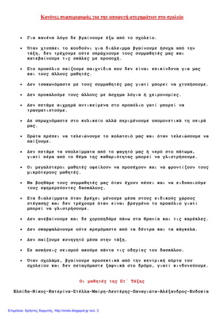 Κανόνες σσμπεριυοράς για την απουσγή ατστημάτων στο στολείο
Γηα θαλέλα ιόγν δε βγαίλνπκε έμω από ην ζρνιείν.
Όηαλ ρηππάεη ην θνπδνύλη γηα δηάιεηκκα βγαίλνπκε ήζπρα από ηελ
ηάμε, δελ ηξέρνπκε νύηε ζπξώρλνπκε ηνπο ζπκκαζεηέο καο θαη
θαηεβαίλνπκε ηηο ζθάιεο κε πξνζνρή.
Σην πξναύιην παίδνπκε παηρλίδηα πνπ δελ είλαη επηθίλδπλα γηα καο
θαη ηνπο άιινπο καζεηέο.
Δελ ηζαθωλόκαζηε κε ηνπο ζπκκαζεηέο καο γηαηί κπνξεί λα ρηππήζνπκε.
Δελ πξνθαινύκε ηνπο άιινπο κε άζρεκα ιόγηα ή ρεηξνλνκίεο.
Δελ πεηάκε αηρκεξά αληηθείκελα ζην πξναύιην γαηί κπνξεί λα
ηξαπκαηηζηνύκε.
Δε ζπξωρλόκαζηε ζην θπιηθείν αιιά πεξηκέλνπκε ππνκνλεηηθά ηε ζεηξά
καο.
Πξώηα πξέπεη λα ηειεηώλνπκε ην θνιαηζηό καο θαη όηαλ ηειεηώζνπκε λα
παίδνπκε.
Δελ πεηάκε ηα ππνιείκκαηα από ην θαγεηό καο ή λεξό ζην πάηωκα,
γηαηί πέξα από ην ζέκα ηεο θαζαξηόηεηαο κπνξεί λα γιηζηξήζνπκε.
Οη κεγαιύηεξνη καζεηέο νθείινπλ λα πξνζέρνπλ θαη λα θξνληίδνπλ ηνπο
κηθξόηεξνπο καζεηέο.
Να βνεζάκε ηνπο ζπκκαζεηέο καο όηαλ έρνπλ πέζεη θαη λα εηδνπνηνύκε
ηνπο εθεκεξεύνληεο δαζθάινπο.
Σηα δηαιείκκαηα όηαλ βξέρεη κέλνπκε κέζα ζηνπο εηδηθνύο ρώξνπο
ζηέγαζεο θαη δελ ηξέρνπκε όηαλ είλαη βξεγκέλν ην πξναύιην γηαηί
κπνξεί λα γιηζηξήζνπκε.
Δελ αλεβαίλνπκε θαη δε ρνξνπεδάκε πάλω ζηα ζξαλία θαη ηηο θαξέθιεο.
Δελ ζθαξθαιώλνπκε νύηε θξεκόκαζηε από ηα δέληξα θαη ηα θάγθεια.
Δελ παίδνπκε θπλεγεηό κέζα ζηελ ηάμε.
Σε αζθήζεηο ζεηζκνύ αθνύκε πάληα ηηο νδεγίεο ηνπ δαζθάινπ.
Όηαλ ζρνιάκε, βγαίλνπκε πξνζεθηηθά από ηελ θεληξηθή πόξηα ηνπ
ζρνιείνπ θαη δελ πεηαγόκαζηε μαθληθά ζην δξόκν, γηαηί θηλδπλεύνπκε.
Οη καζεηέο ηεο Ση΄ Τάμεο
Ειπίδα-Νίθνο-Καηεξίλα-Σηέιια-Μαίξε-Λεπηέξεο-Παλαγηώηα-Αιέμαλδξνο-Επδνθία
Επιμέλεια: Χρήστος Χαρμπής http://xristx.blogspot.gr σελ. 3
 