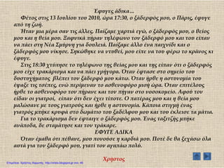 Έφυγες άδικα…
Υέτος στις 13 Ιουλίου του 2010, ώρα 17:30, ο ξάδερφός μου, ο Πάρις, έφυγε
από τη ζωή.
Ήταν μια μέρα σαν τις άλλες. Παίζαμε χαρτιά εγώ, ο ξάδερφός μου, ο θείος
μου και η θεία μου. Ξαφνικά πήραν τηλέφωνο τον ξάδερφό μου και του είπαν
να πάει στη Νέα ΢μύρνη για δουλειά. Παίξαμε άλλο ένα παιχνίδι και ο
ξάδερφός μου νίκησε. ΢ηκώθηκε να ντυθεί, μου είπε να του φέρω το κράνος κι
έφυγε.
΢τις 18:30 χτύπησε το τηλέφωνο της θείας μου και της είπαν ότι ο ξάδερφός
μου είχε τρακάρισμα και να πάει γρήγορα. Όταν έφτασε στο σημείο του
δυστυχήματος βλέπει τον ξάδερφό μου κάτω. Όταν ήρθε η αστυνομία του
έψαξε τις τσέπες, ενώ περίμεναν το ασθενοφόρο μισή ώρα. Όταν επιτέλους
ήρθε το ασθενοφόρο τον πήρανε και τον πήγαν στο νοσοκομείο. Αφού τον
είδαν οι γιατροί, είπαν ότι δεν έχει τίποτε. Ο πατέρας μου και η θεία μου
μαλώσανε με τους γιατρούς και ήρθε η αστυνομία. Κάποια στιγμή ένας
γιατρός μπήκε κρυφά στο δωμάτιο του ξαδέλφου μου και του έκλεισε τα μάτια.
Για το τρακάρισμα δεν έφταιγε ο ξάδερφός μου. Ένας ταξιτζής μπήκε
ανάποδα, δε σταμάτησε και τον τράκαρε.
ΕΥΤΓΕ ΑΔΙΚΑ
Όταν έμαθα ότι πέθανε, μου πονούσε η καρδιά μου. Ποτέ δε θα ξεχάσω όλα
αυτά για τον ξάδερφό μου, γιατί τον αγαπάω πολύ.
Φρήστος
Επιμέλεια: Χρήστος Χαρμπής http://xristx.blogspot.gr σελ. 46
 