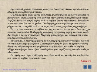 Πριν πολλά χρόνια στο σπίτι μου έγινε ένα περιστατικό, την ώρα που ο
αδερφός μου έβλεπε μια ταινία.
Ο αδερφός μου ήταν μόνος στο σπίτι, γιατί η γιαγιά μου είχε κατέβει να
ποτίσει τον κήπο. Εκείνος είχε καθίσει στον καναπέ και έβλεπε μια ταινία
Σαρζάν. Σότε ένα μικρό μέρος από το ταβάνι έπεσε στο πάτωμα. Σο ταβάνι
που έπεσε του έσκισε τα χείλια. Ο αδερφός μου αναγκάστηκε να κάνει
ράμματα και το σημάδι από το σκίσιμο αυτό του έχει μείνει μέχρι σήμερα.
Έπειτα επισκεύασαν το ταβάνι και μας είπαν ότι έπεσε γιατί δεν το είχαν
κατασκευάσει καλά. Ο αδερφός μου όμως τις πρώτες μέρες πονούσε πολύ.
Αργότερα ο πόνος σταμάτησε. Μερικές φορές μέχρι και σήμερα του σκάει
και βγάζει πάρα πολύ αίμα.
Ένιωσα πολύ στενοχωρημένη που ο αδερφός μου είχε χτυπήσει και που
το ταβάνι μας είχε μια τρύπα. ΢κεφτόμουν πως θα ήταν αν ήμουν εγώ στη
θέση του αδερφού μου και φοβόμουν πως θα πέσει και πάλι το ταβάνι.
Μέχρι και σήμερα όταν είμαι στο δωμάτιό μου νομίζω πως το ταβάνι θα με
πλακώσει.
Ευτυχώς που τώρα ο αδερφός μου είναι καλά και κανείς δεν κινδυνεύει
πια γιατί το ταβάνι επισκευάστηκε.
Κατερίνα
Επιμέλεια: Χρήστος Χαρμπής http://xristx.blogspot.gr σελ. 47
 