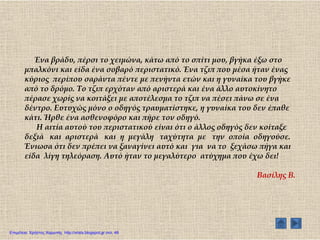 Ένα βράδυ, πέρσι το χειμώνα, κάτω από το σπίτι μου, βγήκα έξω στο
μπαλκόνι και είδα ένα σοβαρό περιστατικό. Ένα τζιπ που μέσα ήταν ένας
κύριος περίπου σαράντα πέντε με πενήντα ετών και η γυναίκα του βγήκε
από το δρόμο. Σο τζιπ ερχόταν από αριστερά και ένα άλλο αυτοκίνητο
πέρασε χωρίς να κοιτάξει με αποτέλεσμα το τζιπ να πέσει πάνω σε ένα
δέντρο. Ευτυχώς μόνο ο οδηγός τραυματίστηκε, η γυναίκα του δεν έπαθε
κάτι. Ήρθε ένα ασθενοφόρο και πήρε τον οδηγό.
Η αιτία αυτού του περιστατικού είναι ότι ο άλλος οδηγός δεν κοίταξε
δεξιά και αριστερά και η μεγάλη ταχύτητα με την οποία οδηγούσε.
Ένιωσα ότι δεν πρέπει να ξαναγίνει αυτό και για να το ξεχάσω πήγα και
είδα λίγη τηλεόραση. Αυτό ήταν το μεγαλύτερο ατύχημα που έχω δει!
Βασίλης Β.
Επιμέλεια: Χρήστος Χαρμπής http://xristx.blogspot.gr σελ. 48
 