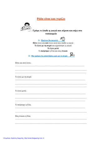 Ρόδα είλαη θαη γπξίδεη
Γξάςε ηη έπαζε ε γηαγηά ζνπ πέξπζη θαη πήγε ζην
λνζνθνκείν
1) Πξώηνλ ζα ζθεθηώ
Πόηε έγηλε θαη πνύ έγηλε απηό πνπ έπαζε ε γηαγηά
Ση έγηλε κε ηε ζεηξά θαη αξξώζηεζε ε γηαγηά
Ση έγηλε κεηά
Ση ζθέθηεθε ε Δύα θαη πώο έλησζε
2) Θα γξάςσ ηηο απαληήζεηο κνπ κε ηη ζεηξά
Πόηε θαη πνύ έγηλε;
.........................................................................................................................................
..............................................................................................................................................
.............................................................................................................................................
Ση έγηλε κε ηε ζεηξά
...........................................................................................................................................
..............................................................................................................................................
..............................................................................................................................................
Ση έγηλε κεηά;
............................................................................................................................................
..............................................................................................................................................
...........................................................................................................................................
Ση ζθέθηεθε ε Δύα;
...........................................................................................................................................
..............................................................................................................................................
Πώο έλησζε ε Δύα;
..............................................................................................................................................
..............................................................................................................................................
Επιμέλεια: Χρήστος Χαρμπής http://xristx.blogspot.gr σελ. 4
eva-edu
 