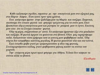 Κάθε καλοκαίρι σχεδόν, πηγαίνω με την οικογένειά μου στο εξοχικό μας,
στα Πόρτο Λάφια . Έτσι έγινε πριν τρία χρόνια.
Ένα απόγευμα ήμουν στην ξαδέλφη μου τη Μαρία και παίζαμε. Ξαφνικά,
ακούσαμε ότι έπιασε φωτιά και φύγαμε τρέχοντας για το σπίτι μου. Εκεί
βρισκόταν όλη η οικογένεια μου και ρώτησα το μπαμπά μου τι έγινε. Εκείνος
μου είπε ότι τα ΢τείρα έπιασαν φωτιά.
Όλη τη μέρα, συζητούσαν γι’ αυτό. Σο απόγευμα ήμασταν έξω στο μπαλκόνι
και παίζαμε. Η φωτιά άρχισε να φαίνεται στο βουνό. Όλοι μας ταραχτήκαμε
πολύ. Απλωνόταν τόσο γρήγορα που οι γονείς μου φοβήθηκαν πολύ. Όλη
νύχτα δεν κοιμήθηκε κανένας μεγάλος. Η φωτιά φαινόταν όλο και πιο κοντά.
Εγώ ένιωθα φόβο γιατί με τρομοκρατούσε η ιδέα της φωτιάς.
΢τεναχωριόμουνα κιόλας, γιατί φοβόμουνα μήπως καούν τα σπίτια του
χωριού.
Σην επόμενη μέρα πρωί-πρωί φύγαμε για Αθήνα. Σελικά δεν κάηκαν τα
σπίτια αλλά το βουνό.
Ελευθερία
Επιμέλεια: Χρήστος Χαρμπής http://xristx.blogspot.gr σελ. 49
 