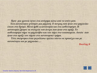 Πριν μια χρονιά έγινε ένα ατύχημα κάτω από το σπίτι μου.
Ένα αυτοκίνητο χτύπησε μια μηχανή. Ο άντρας που ήταν στο μηχανάκι
έπεσε στο δρόμο. Μετά ήρθε η αστυνομία και ένα ασθενοφόρο. Η
αστυνομία ζήτησε τα στοιχεία του άντρα που ήταν στο αμάξι. Σο
ασθενοφόρο πήρε το μηχανόβιο και τον πήγε στο νοσοκομείο. Αυτόν που
ήταν στο αμάξι τον πήγαν στο αστυνομικό τμήμα.
Σότε σκέφτηκα όταν μεγαλώσω πρέπει πάντα να προσέχω και με
αυτοκίνητο και με μηχανάκι….
Βασίλης Κ
Επιμέλεια: Χρήστος Χαρμπής http://xristx.blogspot.gr σελ. 50
 