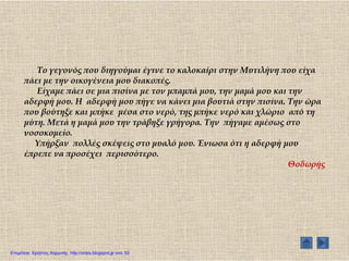 Σο γεγονός που διηγούμαι έγινε το καλοκαίρι στην Μυτιλήνη που είχα
πάει με την οικογένεια μου διακοπές.
Είχαμε πάει σε μια πισίνα με τον μπαμπά μου, την μαμά μου και την
αδερφή μου. Η αδερφή μου πήγε να κάνει μια βουτιά στην πισίνα. Σην ώρα
που βούτηξε και μπήκε μέσα στο νερό, της μπήκε νερό και χλώριο από τη
μύτη. Μετά η μαμά μου την τράβηξε γρήγορα. Σην πήγαμε αμέσως στο
νοσοκομείο.
Τπήρξαν πολλές σκέψεις στο μυαλό μου. Ένιωσα ότι η αδερφή μου
έπρεπε να προσέχει περισσότερο.
Θοδωρής
Επιμέλεια: Χρήστος Χαρμπής http://xristx.blogspot.gr σελ. 52
 