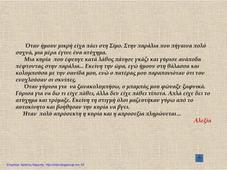 Όταν ήμουν μικρή είχα πάει στη ΢ίμο. ΢την παράλια που πήγαινα πολύ
συχνά, μια μέρα έγινε ένα ατύχημα.
Μια κυρία που έφευγε κατά λάθος πάτησε γκάζι και γύρισε ανάποδα
πέφτοντας στην παράλια... Εκείνη την ώρα, εγώ ήμουν στη θάλασσα και
κολυμπούσα με την σανίδα μου, ενώ ο πατέρας μου παραπονιόταν ότι τον
ενοχλούσαν οι σκνίπες.
Όταν γύρισα για να ξανακολυμπήσω, ο μπαμπάς μου φώναξε ξαφνικά.
Γύρισα για να δω τι είχε πάθει, άλλα δεν είχε πάθει τίποτα. Απλά είχε δει το
ατύχημα και τρόμαξε. Εκείνη τη στιγμή όλοι μαζευτήκαν γύρω από το
αυτοκίνητο και βοήθησαν την κυρία να βγει.
Ήταν πολύ απρόσεκτη η κυρία και η απροσεξία πληρώνεται…
Αλεξία
Επιμέλεια: Χρήστος Χαρμπής http://xristx.blogspot.gr σελ. 53
 