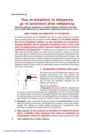 2 ÊÜíå ðïäÞëáôï óáí íá Þóïõí áüñáôïò
www.podilates.gr
1. AYTOKINHTO ÐÅÔÁÃÅÔÁÉ ÁÐÏ ÄÅÎÉÁ
¸íáò áðü ôïõò ðéï óõíçèéóìÝíïõò ôñüðïõò íá óå
÷ôõðÞóåé áõôïêßíçôï åéíáé ïôáí âãáßíåé áðü
ãêáñÜæ Þ óôåíü óôá äåîéÜ óïõ. ÕðÜñ÷ïõí äýï Þäç
óýãêñïõóçò: åßôå ôï áõôïêßíçôï ðÝöôåé ðÜíù óïõ
áðü ôï ðëÜé åßôå ðåôÜãåôáé ìðñïóôÜ óïõ êáé
ðÝöôåéò åóý ðÜíù ôïõ.
Ðþò íá ôçí áðïöýãåéò
1. ÐÜñå öþôá. Áí êÜíåéò ðïäÞëáôï ôï âñÜäõ åßíáé
áðïëýôùò áðáñáßôçôï íá ðÜñåéò öþôá. Áêüìç êáé
ôçí çìÝñá, Ýíá Ýíôïíï ëåõêü öùò ðïõ áíáâïóâÞíåé óå êÜíåé ðéï ïñáôü. ØÜîå
ôá íÝá öþôá LED, ôùí ïðïßùí ïé ìðáôáñßåò äéáñêïýí äÝêá öïñÝò ðåñéóóüôåñï.
Ôá êáëýôåñá öþôá åßíáé áõôÜ ðïõ ðñïóáñìüæïíôáé óôï êñÜíïò Þ óôï êåöÜëé,
ãéáôß ìðïñåßò íá óôñÝöåéò ôï öùò óïõ ðñïò ôïí ïäçãü ôçí þñá ðïõ ôïí êïéôÜò.
2. ÊïñíÜñéóå. ÐÜñå Ýíá äõíáôü êïõäïýíé Þ êüñíá êáé ×ÑÇÓÉÌÏÐÏÉÇÓÅ ÔÏ êÜèå
öïñÜ ðïõ âëÝðåéò áõôïêßíçôï íá ðëçóéÜæåé áðü ôá äåîéÜ. Áí äåí Ý÷åéò êüñíá,
öþíáîå "Åéééé" Ìðïñåß íá íéþèåéò Üâïëá êïñíÜñïíôáò Þ öùíÜæïíôáò, áëëÜ
êáëýôåñá íá êÜíåéò ëßãï èüñõâï ðáñÜ íá óå ÷ôõðÞóïõí.
3. Êüøå ôá÷ýôçôá. Áí äåí ìðïñåßò íá êïéôÜîåéò ôïí ïäçãü óôá ìÜôéá,
(éäßùò ôï âñÜäõ) êüøå ôá÷ýôçôá ôüóï þóôå íá ìðïñÝóåéò íá
óôáìáôÞóåéò ôåëåßùò áí ÷ñåéáóôåß. ×Üíåéò êÜðïéá äåõôåñüëåðôá áëëÜ
Ðùò íá áðïöýãåéò ôç óýãêñïõóç
ìå ôï áõôïêßíçôï (üôáí ðïäçëáôåßò)
ÅîáéñåôéêÜ ÷ñÞóéìåò óõìâïõëÝò ãéá áóöáëÞ ïäÞãçóç ðïäçëÜôïõ óôçí ðüëç
áðü ôïí ÌÜéêë Ìðëïýôæåú ôçò áìåñéêáíéêÞò ðïäçëáôéêÞò ïñãÜíùóçò C.I.C.L.E.
ÄÅÊÁ ÔÑÏÐÏÉ ÍÁ ÁÐÏÖÕÃÅÉÓ ÔÇ ÓÕÃÊÑÏÕÓÇ
Ïé êáíüíåò áóöáëåßáò ðïõ èá äéáâÜóåéò äåí åßíáé ïé ôõðéêïß êáíüíåò ðïõ áðëþò
ëÝíå íá öïñÜò êñÜíïò êáé íá ôçñåßò ôïí ÊÏÊ. ÓêÝøïõ. Ôï íá öïñÜò êñÜíïò
äåí èá óå âïçèÞóåé êáèüëïõ íá ìçí ôñáêÜñåéò ìå áõôïêßíçôï.
Óßãïõñá âïçèÜåé ÁÍ óå ÷ôõðÞóåé áõôïêßíçôï êáé ãé áõôü åßíáé
êáëü íá öïñÜò êñÜíïò, áëëÜ ï ðñþôïò óôü÷ïò ðñÝðåé íá åßíáé íá
áðïöýãåéò ôç óýãêñïõóç. Ôï ðñüâëçìá ìå ôç óõìâïõëÞ ôïõ «íá ôçñåßò ôïí
ÊÏÊ» åßíáé üôé ðïëëïß íïìßæïõí üôé áñêåß íá ìçí ðåñíïýí ìå êüêêéíï êáé üëá èá
ðÜíå êáëÜ. ¼ìùò, ï ÊÏÊ äåí åßíáé óå êáìßá ðåñßðôùóç áñêåôüò. ÐáñÜäåéãìá óôçí
ÁìåñéêÞ ï ÊÏÊ ëÝåé óôá ðïäÞëáôá íá êéíïýíôáé üóï ðéï äåîéÜ ãßíåôáé. ¼ìùò, üôáí
åßóáé ðïëý äåîéÜ, ìðïñåß íá áíïßîåé ç ðüñôá åíüò ðáñêáñéóìÝíïõ ìðñïóôÜ óïõ, ïé
ïäçãïß ðïõ âãáßíïõí áðü óôåíÜ êáé ãêáñÜæ äåí óå âëÝðïõí êáé áõôïß ðïõ Ýñ÷ïíôáé
áðü ðßóù óïõ ìðïñåß íá óå ðåñÜóïõí ðïëý êïíôÜ, ãéáôß äåí ôïõò õðï÷ñÝùóåò íá
áëëÜîïõí ëùñßäá. Óå üëåò áõôÝò ôéò ðåñéðôþóåéò ìðïñåß íá êáôáëÞîåéò íïìïôáãÞò
ðëçí üìùò ôñáõìáôßáò.
Επιμέλεια: Χρήστος Χαρμπής http://xristx.blogspot.gr σελ. 56
 