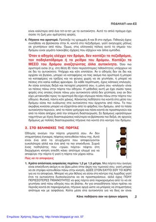 3ÊÜíå ðïäÞëáôï óáí íá Þóïõí áüñáôç
ÐÏÄÇËÁÔ-éóó-ÅÓ
2. ÓÔÏ ÂÅËÇÍÅÊÅÓ ÔÇÓ ÐÏÑÔÁÓ
Ïäçãüò áíïßãåé ôçí ðüñôá ìðñïóôÜ óïõ. Áí äåí
óôáìáôÞóåéò Ýãêáéñá, ðÝöôåéò êáôåõèåßáí ðÜíù ôçò. Áõôü
åßíáé Ýíá áðü ôá áôõ÷Þìáôá ðïõ áðïöåýãïíôáé
åõêïëüôåñá áëëÜ êáé Ýíá áðü ôá ðéï åðéêßíäõíá. Óõ÷íÜ
Ýíáò ðïäçëÜôçò ðïõ «ôñþåé ðüñôá» ðÝöôåé óôç
äéåñ÷üìåíç êßíçóç åðåéäÞ êÜíåé áðüôïìï åëéãìü ãéá íá
áðïöýãåé ôçí ðüñôá Þ ãéáôß ç ðüñôá ôïí ñß÷íåé êÜôù.
Ðþò íá ôï áðïöýãåéò
1. ÊñÜôá áðüóôáóç áóöáëåßáò ðåñßðïõ 1,2 ìå 1,5 ìÝôñï. Ìéá ðüñôá ðïõ áíïßãåé
åßíáé åðéêßíäõíç áêüìç êé áí âñåé ìüíï óôçí Üêñç ôïõ ôéìïíéïý óïõ, ãéáôß ìðïñåß
íá óå óôñßøåé êáôåõèåßáí ðÜíù óôçí êßíçóç. ÄÙÓÅ ÓÔÏÍ ÅÁÕÔÏ ÓÏÕ ÔÏ ×ÙÑÏ
ãéá íá ôï áðïöýãåé. Ìðïñåß íá ìçí èÝëåéò íá åßóáé óôï êÝíôñï ôçò ëùñßäáò ãéáôß
Ýôóé ôá áõôïêßíçôá äõóêïëåýïíôáé íá óå ðñïóðåñÜóïõí, áëëÜ Ý÷åéò ÐÏËÕ
ÐÅÑÉÓÓÏÔÅÑÅÓ ÐÉÈÁÍÏÔÇÔÅÓ íá öáò ðüñôá áðü ðáñêáñéóìÝíï áðü ôï íá óå
÷ôõðÞóåé áðü ðßóù ïäçãüò ðïõ óå âëÝðåé. Áí ãéá ïðïéïäÞðïôå ëüãï ðñÝðåé íá
ðåñíÜò êïíôÜ óå ðáñêáñéóìÝíá, ðÞãáéíå áñãÜ þóôå íá ìðïñåßò íá óôáìáôÞóåéò
áðüôïìá êáé ìå áóöÜëåéá. Êïßôá ìÝóá óôá áõôïêßíçôá ãéá íá äåéò áí åßíáé
åßíáé êáëýôåñï áðü Ýíá ôåô-á-ôåô ìå ôï áõôïêßíçôï. Áõôü ôï áðëü ðñÜãìá Ý÷åé
óþóåé ôç æùÞ ìïõ áìÝôñçôåò öïñÝò.
4. ÐÞãáéíå ðéï áñéóôåñÜ. Ðñüóåîå ôéò ãñáììÝò Á êáé Â óôï ó÷Þìá. Ðéèáíþò Ý÷åéò
óõíçèßóåé íá âñßóêåóáé óôçí Á, êïíôÜ óôï ðåæïäñüìéï, ãéáôß áíçóõ÷åßò ìÞðùò
óå ÷ôõðÞóïõí áðü ðßóù. ¼ìùò, óôéò åëëçíéêÝò ðüëåéò áõôü ôï óçìåßï ôïõ
äñüìïõ åéíáé ãåìÜôï ëáêïýâåò ó÷Üñåò ðïõ åîÝ÷ïõí êáé Üëëá åìðüäéá.
¼ôáí ï ïäçãüò åëÝã÷åé ôïí äñüìï, äåí êïéôÜæåé ôï ðåæïäñüìéï,
ôïí ðïäçëáôüäñïìï Þ ôï ñåßèñï ôïõ äñüìïõ. ÊïéôÜæåé ôï
ÌÅÓÏ ôïõ äñüìïõ áíáæçôþíôáò Üëëá áõôïêßíçôá. ¼óï ðéï
áñéóôåñÜ åéóáé (ð.÷. óôç èÝóç Â) ôüóï ðåñéóóüôåñåò ðéèáíüôçôåò õðÜñ÷ïõí íá
óå äåé ôï áõôïêßíçôï. ÕðÜñ÷åé êáé êÜôé åðéðëÝïí. ¢í ï ïäçãüò äåí óå äåé êáé
áñ÷ßóåé íá âãáßíåé, ìðïñåß íá êáôáöÝñåéò íá ðáò áêüìá ðéï áñéóôåñÜ Þ ìðïñåß
íá êáôáöÝñåéò íá ôñÝîåéò êáé íá öýãåéò ÷ùñßò íá óå ÷ôõðÞóåé, Þ ìðïñåß íá
ðÝóåéò óôï êáðþ êáèþò öñåíÜñåé. Óå êÜèå ðåñßðôùóç, Ý÷åéò êÜðïéåò åðéëïãÝò.
Áí åßóáé åíôåëþò äåîéÜ êáé ðåôá÷ôåß ìðñïóôÜ óïõ, ç ìüíç óïõ «åðéëïãÞ» åßíáé
íá ðÝóåéò ðÜíù óôçí ðüñôá ôïõ ïäçãïý. Ç ìÝèïäïò áõôÞ ìå Ý÷åé óþóåé ôñåéò
öïñÝò óôéò ïðïßåò Ýðåóå ðÜíù ìïõ áõôïêßíçôï áëëÜ äåí ÷ôýðçóá, åíþ áí äåí
åß÷á ìåôáêéíçèåß ðñïò ôá áñéóôåñÜ èá åß÷á óßãïõñá ðÝóåé ðÜíù óôçí ðüñôá ôïõ
ïäçãïý. ÖõóéêÜ, ðÜíôá êÜôé ÷Üíåéò. ÊÜíïíôáò ðïäÞëáôï ðéï êïíôÜ óôï ìÝóï ôïõ
äñüìïõ åßóáé ðéï åõÜëùôïò óôá áõôïêßíçôá ðïõ Ýñ÷ïíôáé áðü ðßóù. Ôï ðïõ
áêñéâþò êéíåßóáé ìðïñåß íá åîáñôÜôáé áðü ôï öÜñäïò ôïõ äñüìïõ, áðü ôï ðüóá
áõôïêßíçôá ðåñíïýí, áðü ôï ðüóï ãñÞãïñá êáé ðüóï êïíôÜ óå ðñïóðåñíïýí êáé
áðü ôï ðüóï áðÝ÷åéò áðü ôçí åðüìåíç äéáóôáýñùóç. Óå äñüìïõò õøçëüôåñùí
ôá÷õôÞôùí ìå ëßãåò äéáóôáõñþóåéò êáëýôåñá íá âñßóêåóáé ðéï äåîéÜ, óå áñãïýò
äñüìïõò ìå ðïëëÝò äéáóôáõñþóåéò ðÞãáéíå ðéï êïíôÜ óôï êåíôñï ôïõ äñüìïõ.
Επιμέλεια: Χρήστος Χαρμπής http://xristx.blogspot.gr σελ. 57
 