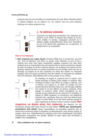 4 ÊÜíå ðïäÞëáôï óáí íá Þóïõí áüñáôïò
www.podilates.gr
3. ÔÏ ÌÏÉÑÁÉÏ ÊÏÊÊÉÍÏ
ÓôáìáôÜò óôï äåîß ðëÜé áõôïêéíÞôïõ ðïõ ðåñéìÝíåé óôï
êüêêéíï Þ óôï STOP. Ï ïäçãüò äåí ìðïñåß íá óå äåé.
¼ôáí áíÜâåé ôï öáíÜñé, ðñï÷ùñÜò ìðñïóôÜ êáé ï
ïäçãüò óôñßâåé áðñïåéäïðïßçôá ðÜíù óïõ. Åðéêßíäõíï
êáé ìå ôá É× áëëÜ ðïëý ÷åéñüôåñï ìå ôá öïñôçãÜ, ôá
çìéöïñôçãÜ Þ ôá ëåùöïñåßá.
Ðþò íá ôï áðïöýãåéò
1. Ìçí óôáìáôÜò óôï ôõöëü óçìåßï. ÓôáìÜôá ÐÉÓÙ áðü ôï áõôïêßíçôï, ü÷é ðëÜé
ôïõ. ¸ôóé óå âëÝðïõí áðü üëåò ôéò ìåñéÝò. Åßíáé áäýíáôï íá ìçí óå äåé ï
ïäçãüò áðü ðßóù üôáí Ý÷åéò óôáìáôÞóåé áêñéâþò ìðñïóôÜ ôïõ. Ìéá Üëëç
åðéëïãÞ åßíáé íá óôáìáôÞóåéò ëßãï ðéï ìðïóôÜ áðü ôï ðñþôï áõôïêßíçôï (óçìåßï
Á) þóôå íá ìðïñåé íá óå äåé ï ðñþôïò ïäçãüò, åßôå áíÜìåóá óôï ðñþôï êáé óôï
äåýôåñï (óçìåßï Â) þóôå ôï ðñþôï áõôïêßíçôï íá ìçí óôñßøåé ðÜíù óïõ êáé ôï
äåýôåñï íá ìðïñåß íá óå äåé. Åííïåßôáé üôé üðùò äåí ðñÝðåé íá óôáìáôÜò
áêñéâþò ðëÜé óôï ðñþôï áõôïêßíçôï Ýôóé äåí ðñÝðåé íá óôáìáôÜò êáé áêñéâþò
ðëÜé óôï äåýôåñï. ÏðïéïäÞðïôå áðü ôá äýï ìðïñåß íá óå óôåßëåé...
Áí åðéëÝîåéò ôï óçìåßï Á, ìðñïóôÜ áðü ôï ðñþôï, ôüôå
ðÝñíá ãñÞãïñá ôï äñüìï ìüëéò áíÜøåé ôï ðñÜóéíï. Ìçí
êïéôÜîåéò áí èÝëåé Þ äåí èÝëåé íá óôñßøåé ï ïäçãüò, Ýôóé
êé áëëéþò, óôï óçìåßï Á, áí èÝëåé íá óôñßøåé êáé åóý
ìåßíåéò áêßíçôïò èá ðÝóåé ðÜíù óïõ. Äåí èá åß÷åò êáèÞóåé
óôï óçìåßï Á áí äåí Þèåëåò íá öýãåéò ãñÞãïñá. ¼ôáí
áíÜøåé ôï ðñÜóéíï ôñÝîå, (áëëÜ óéãïõñÝøïõ üôé äåí
ðåñíÜåé êáíåßò ìðñïóôÜ óïõ ìå êüêêéíï!) Áí åðéëÝîåéò ôï
óçìåßï Â, ÌÇÍ ðåñÜóåéò ôï áõôïêßíçôï ðïõ âñßóêåôáé
ìðñïóôÜ óïõ, êñáôÞóïõ ðßóù ôïõ ãéáôß áíá ðÜóá óôéãìÞ
ìðïñåß íá êÜíåé äåîéÜ. Êé áí äåí êÜíåé áìÝóùò ìðïñåß íá
êÜíåé áñãüôåñá óå êÜðïéï óôåíü Þ êáðïéï ãêáñÜæ. Ìçí
ðåñéìÝíåéò íá âãÜëåé öëáò, äåí ðñüêåéôáé. Íá èåùñåßò üôé Ýíá
áõôïêßíçôï ìðïñåß áíÜ ðÜóá óôéãìÞ íá êÜíåé äåîéÜ. (ÐÏÔÅ ìçí ðñïóðåñíÜò
áõôïêßíçôá áðü äåîéÜ) ¼ìùò, ðñïóðÜèçóå íá êñáôçèåßò ìðñïóôÜ áðü ôï
ðéóéíü óïõ áõôïêßíçôï ìÝ÷ñé íá ðåñÜóåéò ôç äéáóôáýñùóç, ãéáôß áëëéþò ìðïñåß íá
óôñßøåé ðÜíù óïõ. Ðáñåìðéðôüíôùò ðñüóå÷å ðïëý üôáí ðñïóðåñíÜò áðü äåîéÜ
óôáìáôçìÝíá áõôïêßíçôá óôï öáíÜñé. Ìðïñåß íá öáò ðüñôá áðü óõíïäçãü Þ
åðéâÜôç ðïõ áðïâéâÜæåôáé.
êáíÝíáò ìÝóá êáé ìçí óðåýäåéò íá óõìðåñÜíåéò üôé åßíáé Üäåéá. ÌåñéêÝò öïñÝò
ïé ïäçãïß óêýâïõí ãéá íá ðÜñïõí ð.÷. ôçí ôóÜíôá ôïõò êáé ìåôÜ áíïßãïõí
áðüôïìá ôçí ðüñôá ìðñïóôÜ óïõ.
Επιμέλεια: Χρήστος Χαρμπής http://xristx.blogspot.gr σελ. 58
 