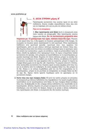 6 ÊÜíå ðïäÞëáôï óáí íá Þóïõí áüñáôïò
www.podilates.gr
5. ÄÅÎÉÁ ÓÔÑÏÖÇ ìÝñïò Â´
ÐñïóðåñíÜò áõôïêßíçôï ðïõ êéíåßôáé áñãÜ (Þ êáé Üëëï
ðïäÞëáôï). Åêåßíï óôñßâåé áðñïóäüêçôá ðÜíù óïõ åßôå
ãéá íá ðáñêÜñåé åßôå ãéá íá ìðåé óå êÜðïéï óôåíü.
Ðþò íá ôï áðïöýãåéò
1. Ìçí ðñïóðåñíÜò áðü äåîéÜ ÁõôÞ ç óýãêñïõóç åßíáé
ðïëý åýêïëï íá áðïöåõ÷èåß. Ìçí ðñïóðåñíÜò êáíÝíá
ü÷çìá áðü äåîéÜ. Áí ôï áõôïêßíçôï ìðñïóôÜ óïõ
ðçãáßíåé ìå 15 ÷éëéüìåôñá ôçí þñá, êÜðïéï ëüãï èá Ý÷åé. ÐÞãáéíå
êé åóý áñãÜ ðßóù ôïõ, Þ èá áñ÷ßóåé íá ðçãáßíåé ãñçãïñüôåñá Þ èá óôñßøåé. Áí
óõíå÷ßóåé íá ðçãáßíåé áñãÜ, ðñïóðÝñáóÝ ôï áðü áñéóôåñÜ. ¼ôáí ðñïóðåñíÜò
ðïäÞëáôá áðï áñéóôåñÜ öþíáîå «áñéóôåñÜ óïõ» ðñéí áñ÷ßóåéò ôçí
ðñïóðÝñáóç, þóôå íá ìçí êÜíïõí áðüôïìá áñéóôåñÜ êáé ðÝóïõí ðÜíù óïõ.
(Êáé èõìßóïõ Åßíáé ðïëý ðéï óðÜíéï íá êéíçèïýí áðüôïìá ðñïò ôá áñéóôåñÜ, ðñïò
ôçí êßíçóç ôùí áõôïêéíÞôùí. ÷ùñßò íá êïéôÜîïõí, ðáñÜ íá ìåôáêéíçèïýí ðñïò ôá
äåîéÜ, åðåéäÞ ð÷ Ýöèáóáí óôïí ðñïïñéóìü ôïõò). Áí Ý÷ïõí óôáìáôÞóåé ðïëëÜ
áõôïêßíçôá óôï öáíÜñé, ôüôå ìðïñåßò íá ðñïóðáèÞóåéò íá ôá ðñïóðåñÜóåéò ìå
ìåãÜëç ðñïóï÷Þ áðü äåîéÜ. Èõìßóïõ üôé ðÜíôá êÜðïéïò ìðïñåß íá áíïßîåé ôçí
ðüñôá ôïõ óõíïäçãïý Þ ôïõ åðéâÜôç ãéá íá âãåé. Åðßóçò, áí öèÜóåéò óôï ðñþôï
áõôïêßíçôï êáé åêåßíç ôçí þñá áñ÷ßóïõí üëá íá êéíïýíôáé, ìðïñåß ôï ðñþôï íá
óôñßøåé äåîéÜ ÷ùñßò íá óå Ý÷åé äåé. (âë. ðáñáðÜíù "Ôï ìïéñáßï êüêêéíï"). Åðßóçò,
üôáí áêïëïõèåßò áõôïêßíçôï ðïõ ðçãáßíåé áñãÜ íá åßóáé áêñéâþò áðü ðßóù ôïõ
ãéá íá óå âëÝðåé áðü ôïí êáèñÝöôç. Áí åßóáé áêñéâþò äåîéÜ ôïõ, äåí ìðïñåß íá
óå äåé. Áêüìç êé áí áðëþò óõìâáäßæåéò ìáæß ôïõ êáé äåí åðé÷åéñÞóåéò íá ôï
ðñïóðåñÜóåéò, ìðïñåß íá óå ÷ôõðÞóåé áí áðïöáóßóåé íá óôñßøåé äåîéÜ êáé äåí
óå Ý÷åé äåé. ¢öçíå ðÜíôá áñêåôü ðåñéèþñéï þóôå íá öñåíÜñåéò áí ôï
áõôïêßíçôï óôñßøåé.
2. Êïßôá ðßóù óïõ ðñéí óôñßøåéò äåîéÜ. Ì áõôü ôïí ôñüðï ìðïñåßò íá ãëéôþóåéò
ôç óýãêñïõóç ìå Üëëïõò ðïäçëÜôåò ðïõ ðáñáâéÜæïõí ôçí ðñþôç óõìâïõëÞ êáé
ðñïóðáèïýí íá óå ðñïóðåñÜóïõí áðü äåîéÜ. Áí ðñéí óôñßøåéò äåîéÜ êïéôÜîåéò
ðßóù óïõ, èá âåâáéùèåß üôé äåí õðÜñ÷åé Üëëïò ðïäçëÜôçò ðïõ ðñïóðáèåß íá óå
ðñïóðåñÜóåé. (Åðßóçò, èõìßóïõ üôé ìðïñåß íá Ýñ÷ïíôáé áðü ðßóù óïõ êáé áðü ôï
ðåæïäñüìéï, åíþ åóý åßóáé óôï äñüìï). Áêüìç êé áí öôáßåé ï Üëëïò ðïäçëÜôçò
ðïõ ðñïóðÝñáóå áðü äåîéÜ, ç óõãêñïýóç äåí èá ðïíÝóåé ëéãüôåñï.
Επιμέλεια: Χρήστος Χαρμπής http://xristx.blogspot.gr σελ. 60
 