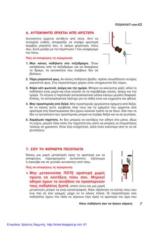 7ÊÜíå ðïäÞëáôï óáí íá Þóïõí áüñáôç
ÐÏÄÇËÁÔ-éóó-ÅÓ
6. ÁÕÔÏÊÉÍÇÔÏ ÅÑ×ÅÔÁÉ ÁÐÏ ÁÑÉÓÔÅÑÁ
Áõôïêßíçôï Ýñ÷åôáé áíôßèåôá áðü óÝíá. Áíôß íá
óõíå÷ßóåé åõèåßá, áðïöáóßæåé íá óôñßøåé áñéóôåñÜ
áêñéâþò ìðñïóôÜ óïõ, Þ, áêüìá ÷åéñüôåñá, ðÜíù
óïõ. Áõôü ìïéÜæåé ìå ôçí ðåñßðôùóç 1 ðïõ áíáöÝñáìå
ðéï ðÜíù.
Ðþò íá áðïöýãåéò ôç óýãêñïõóç
1. Ìçí êÜíåéò ðïäÞëáôï óôï ðåæïäñüìéï. ¼ôáí
êáôåâáßíåéò áðü ôï ðåæïäñüìéï ãéá íá äéáó÷ßóåéò
ôï äñüìï, ôá áõôïêßíçôá ðïõ óôñßâïõí äåí óå
âëÝðïõí.
2. ÐÜñå ìðñïóôéíü öùò. Áí êÜíåéò ðïäÞëáôï âñÜäõ, ðñÝðåé ïðùóäÞðïôå íá Ý÷åéò
ìðñïóôéíü öùò. Óôéò ðåñéóóüôåñåò ÷þñåò åßíáé õðï÷ñåùôéêü äéá íüìïõ.
3. Öüñá êÜôé öùôåéíü, áêüìç êáé ôçí çìÝñá. Ìðïñåß íá áêïýãåôáé ÷áæü, áëëÜ ôá
ðïäÞëáôá åéíáé ìéêñÜ êáé åßíáé åýêïëï íá ôá ðáñáâëÝøåé êáíåßò, áêüìç êáé ôçí
çìÝñá. Ôá êßôñéíá Þ ðïñôïêáëß áíôáíáêëáóôéêÜ ãéëÝêá êÜíïõí ìåãÜëç äéáöïñÜ.
Åðßóçò, ôá áíôáíáêëáóôéêÜ ëÜóôé÷á ãéá ôá ðüäéá åßíáé êáé åý÷ñçóôá êáé öèçíÜ.
4. Ìçí ðñïóðåñíÜò áðü äåîéÜ. Ìçí ðñïóðåñíÜò áñãïêßíçôá ï÷Þìáôá áðü äåîéÜ.
Áí ôï êÜíåéò áõôü, êñýâåóáé ðëÜé ôïõò êáé ôá ï÷Þìáôá ðïõ Ýñ÷ïíôáé áðü
áñéóôåñÜ óôéò äéáóôáõñþóåéò äåí Ý÷ïõí êáíÝíáí ôñüðï íá óå äïõí. ¢óå ðïõ ôï
ßäéï ôï áõôïêßíçôï ðïõ ðñïóðåñíÜò ìðïñåß íá óôñßøåé äåîéÜ êáé íá óå ÷ôõðÞóåé.
5. ×áìÞëùóå ôá÷ýôçôá. Áí äåí ìðïñåßò íá êïéôÜîåéò ôïí ïäçãü óôá ìÜôéá, éäßùò
ôç íý÷ôá, ìåßùóå ôüóï ðïëý ôçí ôá÷ýôçôÜ óïõ þóôå íá ìðïñåßò íá óôáìáôÞóåéò
ôåëåßùò áí ÷ñåéáóôåß. Åßíáé ëßãï åíï÷ëçôéêü, áëëÜ ðïëý êáëýôåñï áðü ôï íá óå
÷ôõðÞóïõí.
7. ÓÏÕ ÔÇ ÖÅÑÍÏÕÍ ÐÉÓÙÐËÁÔÁ
ÊÜíåéò ìéá ìéêñÞ ìåôáêßíçóç ðñïò ôá áñéóôåñÜ ãéá íá
áðïöýãåéò ðáñêáñéóìÝíï áõôïêßíçôï, åîüãêùìá
Þ ëáêïýâá êáé óå ÷ôõðÜåé áõôïêßíçôï áðü ðßóù.
Ðþò íá áðïöýãåéò ôç óýãêñïõóç
1. Ìçí ìåôáêéíåßóáé ÐÏÔÅ áñéóôåñÜ ÷ùñßò
ðñþôá íá êïéôÜîåéò ðßóù óïõ. Ìåñéêïß
ïäçãïß Ý÷ïõí ôï óõíÞèåéï íá ðñïóðåñíïýí
ôïõò ðïäçëÜôåò îõóôÜ, ïðüôå Ýóôù êáé ìéá ìéêñÞ
ìåôáêßíçóç ìðïñåß íá åßíáé êáôáóôñïöéêÞ. ÊÜíå åîÜóêçóç íá êïéôÜò ðßóù óïõ
åíþ ðáò óå ßóéá ãñáììÞ, ìÝ÷ñé íá ôï êÜíåéò ôÝëåéá. Ïé ðåñéóóüôåñïé íÝïé
ðïäçëÜôåò Ý÷ïõí ôçí ôÜóç íá ãÝñíïõí ëßãï ðñïò ôá áñéóôåñÜ ôçí þñá ðïõ
Επιμέλεια: Χρήστος Χαρμπής http://xristx.blogspot.gr σελ. 61
 