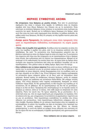 11ÊÜíå ðïäÞëáôï óáí íá Þóïõí áüñáôç
ÐÏÄÇËÁÔ-éóó-ÅÓ
ÌÅÑÉÊÅÓ ÓÕÌÂÏÕËÅÓ ÁÊÏÌÁ
- Íá áðïöåýãåéò ôïõò äñüìïõò ìå ìåãÜëç êßíçóç. ¸íá áðü ôá ìåãáëýôåñá
óöÜëìáôá ðïõ êÜíåé ï êüóìïò üôáí áñ÷ßæåé ôï ðïäÞëáôï åßíáé íá ðçãáßíåé
áêñéâþò áðü ôïõò ßäéïõò äñüìïõò ðïõ ðÞãáéíå êáé ìå ôï áõôïêßíçôï. Åßíáé
êáëýôåñï íá åðéëÝãåéò äñüìïõò óôïõò ïðïßïõò ôá áõôïêßíçôá åßíáé ëéãüôåñá êáé
êéíïýíôáé ðéï áñãÜ. ÖõóéêÜ êáé ôá ðïäÞëáôá Ý÷ïõí äéêáßùìá óôï äñüìï, áëëÜ
áõôü äåí åßíáé êáé ðïëý êáëÞ ðáñçãïñéÜ üôáí êïéôÜæåéò ôá ñáäßêéá áíÜðïäá. Áí
ìÜèåéò êáëÜ ôïõò äñüìïõò, èá äåßò üôé ìðïñåßò íá ðáò ó÷åäüí ðáíôïý ìÝóá áðü
ôéò ãåéôïíéÝò.
- Áíáøå öþôá ÐñïöáíÝò; Áí ðñÜãìáôé åßíáé ôüóï ðñïöáíÝò ôüôå
ãéáôß ïé ðåñéóóüôåñïé ðïäçëÜôåò êõêëïöïñïýí ôç íý÷ôá ÷ùñßò
öþôá;
- «ÐéÜóå» üëç ôç ëùñßäá üôáí ÷ñåéÜæåôáé. ÓõíÞèùò åßíáé ðéï áóöáëÝò íá åßóáé óôï
ìÝóï ôçò ëùñßäáò Þ ó÷åäüí óôï ìÝóï, áðü ôï íá ðçãáßíåéò êïëëçôÜ óôï äåîß
ðåæïäñüìéï. Íá ãéáôß: Ôá áõôïêßíçôá óôéò äéáóôáõñþóåéò ìðñïóôÜ óïõ óå
âëÝðïõí êáëýôåñá áí åßóáé óôï äñüìï ðáñÜ áí åßóáé óôï Üêñï ôïõ.Ôá áõôïêßíçôá
ðïõ Ýñ÷ïíôáé áðü ðßóù óïõ äåí åðé÷åéñïýí íá óå ðñïóðåñÜóïõí üôáí ï äñüìïò
åßíáé óôåíüò. Äåí êéíäõíåýåéò áðü ôéò ðüñôåò ôùí ðáñêáñéóìÝíùí. Ìðïñåß íá óå
áíçóõ÷åß ôï üôé êáèõóôåñåßò ôçí êßíçóç ðßóù óïõ. Áí üìùò åßóáé óå äñüìï üðïõ
óõíÝ÷åéá óïõ Ýñ÷ïíôáé áõôïêßíçôá áðü ðßóù êáé áëëÜæïõí ëïõñßäåò ãéá íá óå
ðñïóðåñÜóïõí, ôüôå ìÜëëïí åßóáé óå ëÜèïò äñüìï. Âñåò Ýíáí ðéï Þóõ÷ï.
- ÊÜíå ðïäÞëáôï óáí íá Þóïõí áüñáôïò Åßíáé êáëü íá êÜíåéò ðïäÞëáôï ìå ôÝôïéï
ôñüðï ðïõ ôá áõôïêßíçôá íá ìçí óå ÷ôõðïýí áêüìá êáé áí äåí óå âëÝðïõí. Äåí
ðñïóðáèåßò íá ãßíåéò áüñáôïò, áðëþò äéáìïñöþíåéò Ýôóé ôéò óõíèÞêåò þóôå íá
ìçí Ý÷åé óçìáóßá áí óå åßäáí Þ ü÷é. Óôïõò äñüìïõò ðïëý ôá÷åßáò êõêëïöïñßáò
ôá áõôïêßíçôá Ý÷ïõí åëÜ÷éóôï ÷ñüíï íá óå äïõí ãéáôß óå ðëçóéÜæïõí ðïëý
ãñÞãïñá. ÖõóéêÜ ðñÝðåé íá áðïöåýãåéò ôÝôïéïõò äñüìïõò, åêôüò áí õðÜñ÷åé
Üöèïíïò ÷þñïò ãéá ðïäÞëáôï êáé áõôïêßíçôï äßðëá-äßðëá. ÁÍ õðÜñ÷åé ôÝôïéïò
÷þñïò, ôüôå óôïõò äñüìïõò ðïëý ôá÷åßáò êõêëïöïñßáò, äïêßìáóå íá êÜíåéò
ðïäÞëáôï ôÝñìá äåîéÜ. Áí äåí ÷ñçóéìïðïéåßò ôï ßäéï êïììÜôé ôçò ëùñßäáò ìå ôá
áõôïêßíçôá, èá óå öèÜóïõí, èá óå ðñïóðåñÜóïõí êáé äåí èá óå ÷ôõðÞóïõí,
áêüìç êé áí äåí óå äïõí. Ðñïöáíþò äåí õðïóôçñßæïõìå ôï íá ðåñíÜåé êáíåßò ôá
öáíÜñéá ìå êüêêéíï, áëëÜ áí ôï êÜíåéò, ôüôå êÜèå öïñÜ íá óêÝöôåóáé üôé åßóáé
áüñáôïò. Ñþôá ôïí åáõôü óïõ "Áí Þìïõí áüñáôïò, èá ìå ÷ôõðïýóáí;» Áí ç
áðÜíôçóç åßíáé íáé, ôüôå óå êáìßá ðåñßðôùóç ìçí åðé÷åéñÞóåéò íá ðåñÜóåéò. Åßôå
óå êüêêéíï åßôå ü÷é, ìçí õðï÷ñåþíåéò ôá áõôïêßíçôá íá ÷áìçëþóïõí ôá÷ýôçôá ãéá
íá ìçí óå ÷ôõðÞóïõí. ¼óï ðåñéóóüôåñï åíáðïèÝôåéò ôéò åëðßäåò óïõ óôïõò
ïäçãïýò ôùí áõôïêéíÞôùí, ôüóï ðåñéóóüôåñåò ðéèáíüôçôåò õðÜñ÷ïõí êÜôé íá
ðÜåé óôñáâÜ. ÈõìÞóïõ âÝâáéá üôé óå êÜðïéåò ðåñéðôþóåéò åßíáé ðéï áóöáëÝò íá
êáôáëáìâÜíåéò ôï ìÝóïí ôçò ëïõñßäáò êáé Üñá íá ðïíôÜñåéò óôçí ðñïóï÷Þ ôùí
ïäçãþí. Óå ãåíéêÝò ãñáììÝò, ðñïöáíþò êáé äåí èÝëåéò íá ðåñíÜò
áðáñáôÞñçôïò, ãé áõôü êáé ðñÝðåé íá ãíÝöåéò óôïõò ïäçãïýò ðïõ ðéóôåýåéò üôé
äåí óå Ý÷ïõí äåé êáé íá êõêëïöïñåßò ôï âñÜäõ öùôéóìÝíïò óáí ÷ñéóôïõãåíéÜôéêï
äÝíôñï.
Επιμέλεια: Χρήστος Χαρμπής http://xristx.blogspot.gr σελ. 65
 