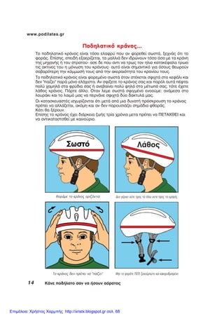 14 ÊÜíå ðïäÞëáôï óáí íá Þóïõí áüñáôïò
www.podilates.gr
Ðïäçëáôéêü êñÜíïò...
Ôï ðïäçëáôéêü êñÜíïò åßíáé ôüóï åëáöñý ðïõ áí öïñåèåß óùóôÜ, îå÷íÜò üôé ôï
öïñÜò. Åðßóçò, åðåéäÞ åîáåñßæåôáé, ôá ìáëëéÜ äåí éäñþíïõí ôüóï üóï ìå ôá êñÜíç
ôçò ìç÷áíÞò Þ ôïõ óôñáôïý- áóå äå ðïõ áíôé íá ôñùò ôïí çëéï êáôáêÝöáëá ôñùåé
ôéò áêôéíåò ôïõ ç ìüíùóç ôïõ êñÜíïõò- áõôü åßíáé óçìáíôéêü ãéá üóïõò èåùñïýí
óïâáñüôåñç ôçí êüììùóÞ ôïõò áðü ôçí áêåñáéüôçôá ôïõ êñáíßïõ ôïõò.
Ôï ðïäçëáôéêü êñÜíïò åßíáé öïñåìÝíï óùóôÜ üôáí óôÝêåôáé óöé÷ôÜ óôï êåöÜëé êáé
äåí "ðáßæåé" ðáñÜ ìüíï åëÜ÷éóôá. Áí óößîåôå ôï êñÜíïò óáò êáé ðáñüë áõôÜ ðÝöôåé
ðïëý ÷áìçëÜ óôá öñýäéá óáò Þ áíåâáßíåé ðïëý øçëÜ óôï ìÝôùðü óáò, ôüôå Ý÷åôå
ëÜèïò êñÜíïò. ÐÜñôå Üëëï. Ïôáí ëåìå óùóôÜ óöéãìÝíï åíïïýìå: áíÜìåóá óôï
ëïõñÜêé êáé ôï ëáéìü ìáò íá ðåñíÜíå óöé÷ôÜ äýï äáêôõëÜ ìáò.
Ïé êáôáóêåõáóôÝò éó÷õñßæïíôáé üôé ìåôÜ áðü ìéá äõíáôÞ ðñüóêñïõóç ôï êñÜíïò
ðñÝðåé íá áëëÜæåôáé, áêüìç êáé áí äåí ðáñïõóéÜæåé óçìÜäéá öèïñÜò.
ÊÜôé èá îÝñïõí.
Åðßóçò ôï êñÜíïò Ý÷åé äéÜñêåéá æùÞò ôñßá ÷ñüíéá ìåôá ðñÝðåé íá ÐÅÔÁ×ÈÅÉ êáé
íá áíôéêáôáóôóèåß ìå êáéíïýñéï.
Ôï êñÜíïò äåí ðñÝðåé íá “ðáßæåé”
ÖïñÜìå ôï êñÜíïò ïñéæüíôéá Äåí ãÝñíåé ïýôå ðñïò ôá ðßóù ïõôå ðñïò ôá åìðñüò.
Ìçí ôï öïñÜôå ÐÏÔÅ îåêïýìðùôï êáé êáêïñõèìéóìÝíï
Επιμέλεια: Χρήστος Χαρμπής http://xristx.blogspot.gr σελ. 68
 