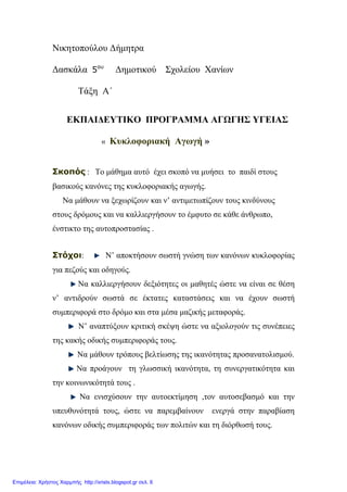 Νικητοπούλου Δήμητρα
Δασκάλα 5ου
Δημοτικού Σχολείου Χανίων
Τάξη Α΄
ΕΚΠΑΙΔΕΥΤΙΚΟ ΠΡΟΓΡΑΜΜΑ ΑΓΩΓΗΣ ΥΓΕΙΑΣ
« Κυκλοφοριακή Αγωγή »
Σκοπός : Το μάθημα αυτό έχει σκοπό να μυήσει το παιδί στους
βασικούς κανόνες της κυκλοφοριακής αγωγής.
Να μάθουν να ξεχωρίζουν και ν’ αντιμετωπίζουν τους κινδύνους
στους δρόμους και να καλλιεργήσουν το έμφυτο σε κάθε άνθρωπο,
ένστικτο της αυτοπροστασίας .
Στόχοι: Ν’ αποκτήσουν σωστή γνώση των κανόνων κυκλοφορίας
για πεζούς και οδηγούς.
Να καλλιεργήσουν δεξιότητες οι μαθητές ώστε να είναι σε θέση
ν’ αντιδρούν σωστά σε έκτατες καταστάσεις και να έχουν σωστή
συμπεριφορά στο δρόμο και στα μέσα μαζικής μεταφοράς.
Ν’ αναπτύξουν κριτική σκέψη ώστε να αξιολογούν τις συνέπειες
της κακής οδικής συμπεριφοράς τους.
Να μάθουν τρόπους βελτίωσης της ικανότητας προσανατολισμού.
Να προάγουν τη γλωσσική ικανότητα, τη συνεργατικότητα και
την κοινωνικότητά τους .
Να ενισχύσουν την αυτοεκτίμηση ,τον αυτοσεβασμό και την
υπευθυνότητά τους, ώστε να παρεμβαίνουν ενεργά στην παραβίαση
κανόνων οδικής συμπεριφοράς των πολιτών και τη διόρθωσή τους.
Επιμέλεια: Χρήστος Χαρμπής http://xristx.blogspot.gr σελ. 6
 