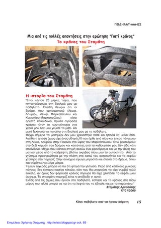 15ÊÜíå ðïäÞëáôï óáí íá Þóïõí áüñáôç
ÐÏÄÇËÁÔ-éóó-ÅÓ
Ìéá áðü ôéò ðïëëÝò áðáíôÞóåéò óôçí åñþôçóç "Ãéáôß êñÜíïò"
Ôï êñÜíïò ôïõ ÓôáìÜôç
Ç éóôïñßá ôïõ ÓôáìÜôç
"Åßíáé êÜðïõ 20 ìÞíåò ôþñá, ðïõ
ðçãáéíïÝñ÷ïìáé óôç äïõëåéÜ ìïõ ìå
ðïäÞëáôï. ÅðåéäÞ èåùñþ üôé ïé
äñüìïé ðïõ ÷ñçóéìïðïéþ (Ëåùö.
Ëáõñßïõ, Ëåùö. Ìáñêïðïýëïõ êáé
Êïñùðßïõ-Ìáñêïðïýëïõ) åßíáé
áñêåôÜ åðéêßíäõíïé, ðñþôá áãüñáóá
êñÜíïò -üôáí ôï ðñùôïÝðéáóá óôá
÷Ýñéá ìïõ äåí ìïõ ãÝìéóå ôï ìÜôé- êáé
ìåôÜ îåêßíçóá íá ðçãáßíù óôç äïõëåéÜ ìïõ ìå ôï ðïäÞëáôï.
ÌÝ÷ñé óÞìåñá ôï ìåóçìÝñé äåí ìïõ ÷ñåéÜóôçêå ðïôÝ êáé Þëðéæá íá ìåßíåé Ýôóé.
Áíôßèåôç Üðïøç üìùò åß÷å Ýíáò ïäçãüò É× ðïõ Þñèå áðü ðßóù êáé Ýðåóå ðÜíù ìïõ
óôç Ëåùö. Ëáõñßïõ óôçí Ðáéáíßá óôï ýøïò ôïõ Ìáñéíüðïõëïõ. Åãþ âñéóêüìïõí
óôï äåîß êïììÜôé ôïõ äñüìïõ êáé êïéôþíôáò áðü ôï êáèñåöôÜêé ìïõ äåí åßäá êÜôé
åðéêßíäõíï. ÌÝ÷ñé ðïõ êÜðïéá óôéãìÞ áêïýù Ýíá öñåíÜñéóìá êáé ìå ôçí Üêñç ôïõ
ìáôéïý, ìÝóá áðü ôï êáèñÝöôç, âëÝðù áêñéâþò ðßóù ìïõ ôï áõôïêßíçôï. Áðü ôï
÷ôýðçìá ðñïóãåéþèçêá ìå ôçí ðëÜôç óôï êáðþ ôïõ áõôïêéíÞôïõ êáé ôï êåöÜëé
÷ôýðçóå óôï ðáñðñßæ. Óôçí óõíÝ÷åéá Ýöõãá ìðñïóôÜ êáé Ýðåóá óôï äñüìï, üðïõ
êáé óýñèçêá ãéá ëßãá ìÝôñá.
¹ìïõí ôõ÷åñüò, ìðïñþ íá ðù üôé öôçíÜ ôçí ãëßôùóá. ÐÝñá áðü êÜðïéïõò ìõéêïýò
ðüíïõò, äåí Ýóðáóá êáíÝíá êüêáëï, êÜôé ðïõ èá ìðïñïýóå íá åß÷å óõìâåß ðïëý
åýêïëá, áí üìùò äåí öïñïýóá êñÜíïò óßãïõñá èá åß÷á ÷ôõðÞóåé ôï êåöÜëé ìïõ
Üó÷çìá. Ôï óðáóìÝíï ðáñðñßæ åßíáé ç áðüäåéîç ãé áõôü.
Åêôüò áðü ôéò æçìéÝò ðïõ Ýãéíáí óôï ðïäÞëáôï, Ýóðáóå êáé ôï êñÜíïò óôï ðßóù
ìÝñïò ôïõ, áëëÜ ìðïñþ íá ðù üôé ôá ëåöôÜ ôïõ ôá Ýâãáëå êáé ìå ôï ðáñáðÜíù."
ÓôáìÜôçò Áñíáïýôçò
17/01/2009
Επιμέλεια: Χρήστος Χαρμπής http://xristx.blogspot.gr σελ. 69
 